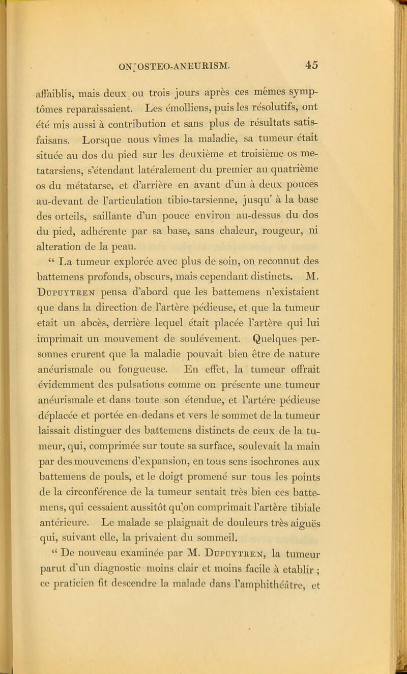 aff'aiblis, mais deux ou trois jours apres ces memes symp- tomes reparaissaient. Les emolliens, puis les resolutifs, ont ete mis aussi a contribution et sans plus de resultats satis- faisans. Lorsque nous vimes la maladie, sa tvimeur etait situee au dos du pied sur les deuxieme et troisieme os me- tatarsiens, s'etendant lateralement du premier au quatrieme OS du metatarse, et d'arriere en avant d\m a deux pouces au-devant de Farticulation tibio-tarsienne, jusqu' a la base des orteils, saiUante d'un pouce environ au-dessus du dos du pied, adherente par sa base, sans chaleur, rongeur, ni alteration de la peau.  La tumeur exploree avec plus de soin, on reconnut des battemens profonds, obscurs, mais cependant distincts. M. DupuYTREN pensa d'abord que les battemens n''existaient que dans la direction de Tartere pedieuse, et que la tumeur etait un abces, derriere lequel etait placee Fartei'e qui lui imprimait un mouvement de soulevement. Quelques per- sonnes crurent que la maladie pouvait bien etre de nature aneurismale ou fongueuse. En efFet, la tumeur ofFi'ait evidemment des pulsations comme on presente une tuntieur aneurismale et dans toute son etendue, et I'artere pedieuse deplacee et portee en dedans et vers le sommet de la tumeur laissait distinguer des battemens distincts de ceux de la tu- meur, qui, comprimee sur toute sa surface, soulevait la main par desmouvemens d'expansion, en tous sens isochrones aux battemens de pouls, et le doigt promene sur tous les points de la circonference de la tumeur sentait tres bien ces batte- mens, qui cessaient aussitot qu'on compriraait Tartere tibiale anterieure. Le malade se plaignait de douleurs tres aigues qui, suivant elle, la privaient du sommeil.  De nouveau examinee par M. Dupuytiien, la tumeur parut d'un diagnostic moins clair et moins facile a etablir ; ce praticien fit descendre la malade dans Tamphitheatre, et