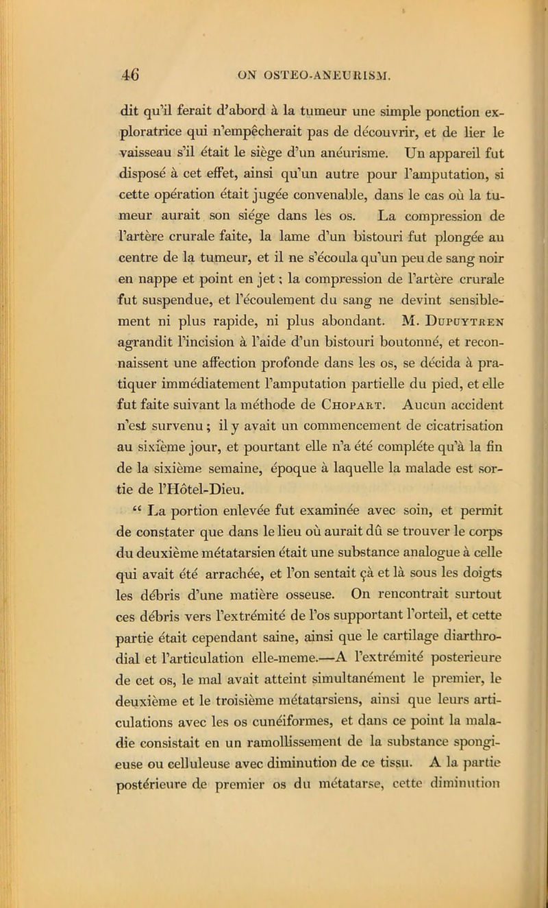 dit qu'il ferait d'abord k la tumeur une simple ponction ex- ploratrice qui n'erapecherait pas de decouvrir, et de lier le vaisseau s''il etait le siege d'un aneuiisrae. Un appareil fut dispose a cet eflPet, ainsi qu'un autre pour Tamputation, si cette operation etait jugee convenable, dans le cas oii la tu- meur aurait son siege dans les os. La compression de Tartere crurale faite, la lame d'un bistouri fut plongee au centre de la tumeur, et il ne s'ecoula qu'un peu de sang noir en nappe et point en jet; la compression de Tartere crurale fut suspendue, et Tecoulement du sang ne devint sensible- ment ni plus rapide, ni plus abondant. M. Dupuytren agrandit Fincision a Taide d'un bistouri boutonne, et recon- naissent une affection profonde dans les os, se decida a pra- tiquer immediatement Tamputation partielle du pied, et elle fut faite suivant la methode de Chopart. Aucun accident n'est survenu; il y avait un commencement de cicatrisation au sixieme jour, et pourtant elle n'a ete complete qu'a la fin de la sixieme semaine, epoque a laquelle la malade est sor- tie de THotel-Dieu.  La portion enlevee fut examinee avec soin, et permit de constater que dans le lieu ou aurait du se trouver le corps du deuxieme metatarsien etait une substance analogue a celle qui avait ete arrachee, et Ton sentait 9a et la sous les doigts les debris d'une matiere osseuse. On rencontrait surtout ces debris vers Textrdmite de Tos supportant Torteil, et cette partie etait cependant saine, ainsi que le cartilage diarthro- dial et Tarticulation elle-meme.—A Textremit^ posterieure de cet OS, le mal avait atteint simultanement le premier, le deuxieme et le troisieme metatarsiens, ainsi que leurs arti- culations avec les os cundiformes, et dans ce point la mala- die consistait en un ramollissemenl de la substance spongi- euse ou celluleuse avec diminution de ce tissu. A la partie posterieure de premier os du metatarse, cette diminution
