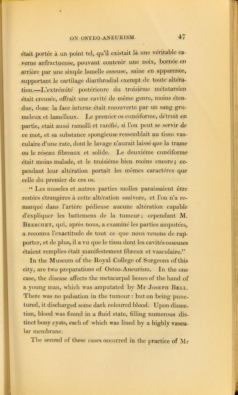 etait portee a un point tel, qu'il existait la une veritable ca- verne anfractueuse, pouvant contenir une noix, bornee ep arri|ke par une simple lamelle osseuse, saine en apparence, supportant le cartilage diarthrodial exempt de toute altera- tion.—L'extremite posterieure du troisieme metatarsien etait creuse'e, offrait une.cavite de meme genre, moins eten- due, done la face interne etait recouverte par un sang gru- ineleux et lamelleux. I.e premier os cuneiforme, detru^t en partie, etait aussi ramolli et rarefie, si Ton pent se servir de ce mot, et sa substance spongieuse ressemblait au tissu vas- culaire d'une rate, dont le lavage n'aurait laisse que la trame ou le reseau fibreaux et solide. Le deuxieme cuneiforme etait moins malade, et le troisieme bien moins encore ; co- pendant leur alteration portait les memes caracteres que celle du premier de ces os.  Les muscles et autres parties moUes paraissaient etre restees etrangeres a cette alteration ossivore, et Ton n'a re- marque dans Tartere pedieuse aucune alteration capable d'expliquer les battemens de la tumeur; cependant M. Beeschet, qui, apres nous, a examine les parties amputees, a reconnu Inexactitude de tout ce que nous venons de raj^ porter, et de plus, il a vu que le tissu dont les cavites osseuses etaient rempJies etait manifestement fibreux et vasculaire. In the Museum of the Royal College of Surgeons of this city, are two preparations of Osteo-Aneurism. In the one case, the disease affects the metacarpal bones of the hand of a young man, which was amputated by Mr Joseph Bell. There was no pulsation in the tumour : but on being punc- tured, it discharged some dark coloured blood. Upon dissec- tion, blood was found in a fluid state, filling numerous dis- tinct bony cysts, each of which was lined by a highly vascu- lar membrane. The second of these cases occurred in the practice of Mr
