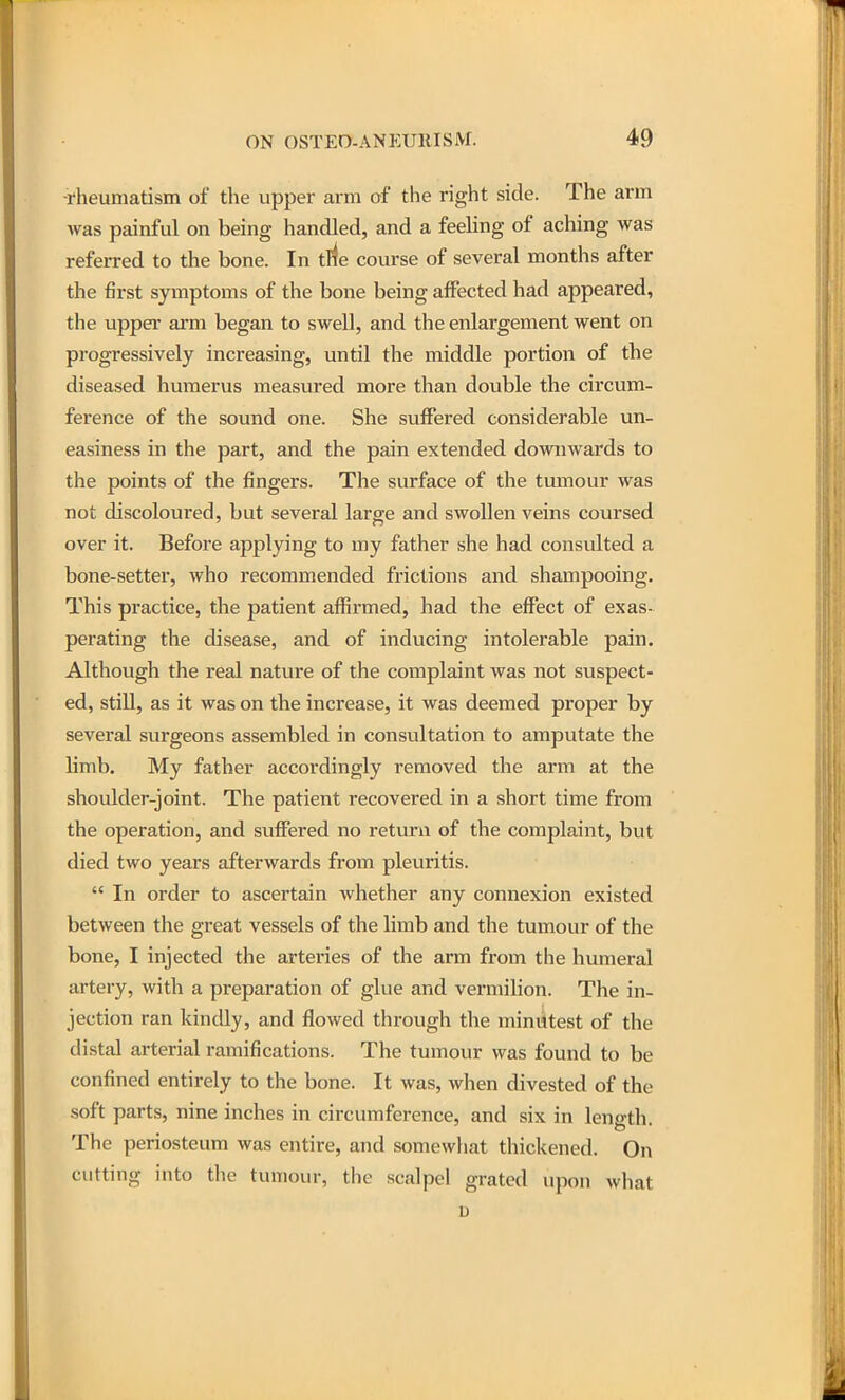 ■rheumatism of the upper arm of the right side. The arm was painful on being handled, and a feeling of aching was referred to the bone. In trfe course of several months after the first symptoms of the bone being affected had appeared, the uppei' arm began to swell, and the enlargement went on progressively increasing, until the middle portion of the diseased humerus measured more than double the circum- ference of the sound one. She suffered considerable un- easiness in the part, and the pain extended downwards to the points of the fingers. The surface of the tumour was not discoloured, but several large and swollen veins coursed over it. Before applying to my father she had consulted a bone-setter, who recommended frictions and shampooing. This practice, the patient affirmed, had the effect of exas- perating the disease, and of inducing intolerable pain. Although the real natvn-e of the complaint was not suspect- ed, still, as it was on the increase, it was deemed proper by several surgeons assembled in consultation to amputate the limb. My father accordingly removed the arm at the shoulder-joint. The patient recovered in a short time from the operation, and suffered no return of the complaint, but died two years afterwards from pleuritis.  In order to ascertain whether any connexion existed between the great vessels of the limb and the tumour of the bone, I injected the arteries of the arm from the humeral artery, with a preparation of glue and vermilion. The in- jection ran kindly, and flowed through the minutest of the distal arterial ramifications. The tumour was found to be confined entirely to the bone. It was, when divested of the soft parts, nine inches in circumference, and six in length. The periosteum was entire, and somewhat thickened. On cutting into the tumour, the scalpel grated upon what u