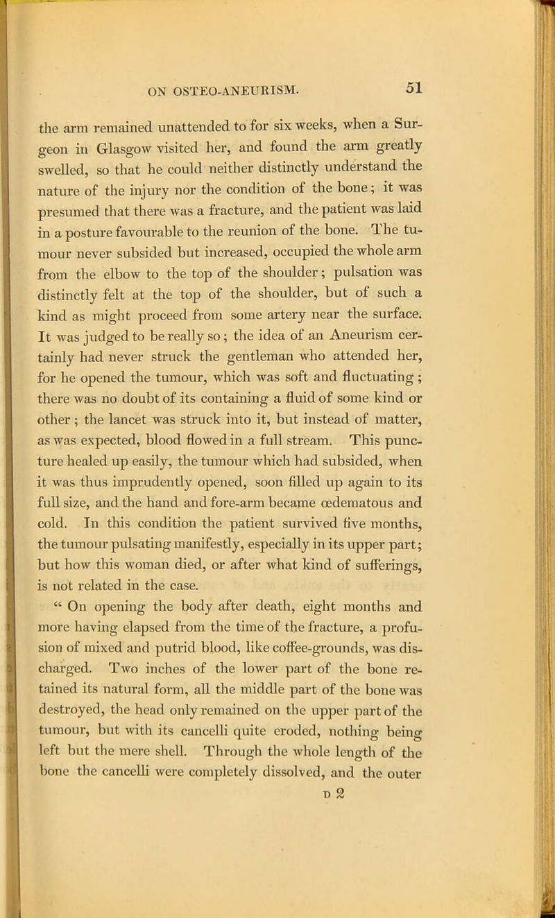 the ai-m remained unattended to for six weeks, when a Sur- geon in Glasgow visited her, and found the arm greatly swelled, so that he could neither distinctly understand the nature of the injury nor the condition of the bone; it was presumed that there was a fracture, and the patient was laid in a posture favourable to the reunion of the bone. The tu- mour never subsided but increased, occupied the whole arm from the elbow to the top of the shoulder; pulsation was distinctly felt at the top of the shoulder, but of such a kind as might proceed from some artery near the surface. It was judged to be really so; the idea of an Aneurism cer- tainly had never struck the gentleman who attended her, for he opened the tumour, which was soft and fluctuating; there was no doubt of its containing a fluid of some kind or other; the lancet was struck into it, but instead of matter, as was expected, blood flowed in a full stream. This punc- ture healed up easily, the tumour which had subsided, when it was thus imprudently opened, soon filled up again to its full size, and the hand and fore-arm became oedematous and cold. In this condition the patient survived five months, the tumour pulsating manifestly, especially in its upper part; but how this woman died, or after what kind of sufferings, is not related in the case.  On opening the body after death, eight months and more having elapsed from the time of the fracture, a profu- sion of mixed and putrid blood, like coffee-grounds, was dis- charged. Two inches of the lower part of the bone re- tained its natural form, all the middle part of the bone was destroyed, the head only remained on the upper part of the tumour, but with its cancelli quite eroded, nothing being left but the mere shell. Through the whole length of the bone the cancelli were completely dissolved, and the outer B 2