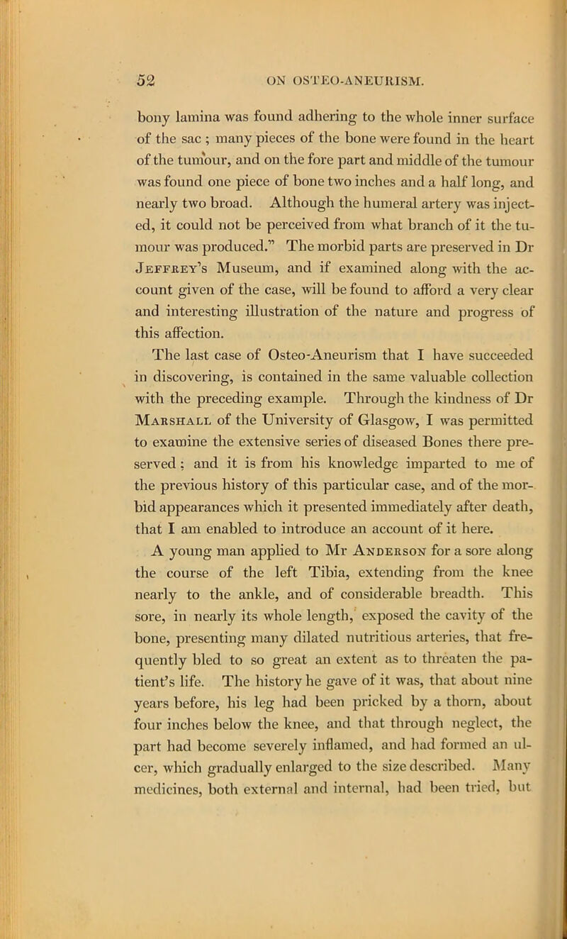 bony lamina was found adhering to the whole inner surface of the sac ; many pieces of the bone were found in the heart of the tumour, and on the fore part and middle of the tumour was found one piece of bone two inches and a half long, and nearly two broad. Although the humeral artery was inject- ed, it could not be perceived from what branch of it the tu- mour was produced. The morbid parts are preserved in Dr Jeffrey's Museum, and if examined along with the ac- count given of the case, will be found to afford a very clear and interesting illustration of the nature and progress of this affection. The last case of Osteo-Aneurism that I have succeeded in discovering, is contained in the same valuable collection with the preceding example. Through the kindness of Dr Marshall of the University of Glasgow, I was permitted to examine the extensive series of diseased Bones there pre- served : and it is from his knowledge imparted to me of the previous history of this particular case, and of the mor-. bid appearances which it presented immediately after death, that I am enabled to introduce an account of it here. A young man applied to Mr Anderson for a sore along the course of the left Tibia, extending from the knee nearly to the ankle, and of considerable breadth. This sore, in nearly its whole length, exposed the cavity of the bone, presenting many dilated nutritious arteries, that fre- quently bled to so great an extent as to threaten the pa- tient's life. The history he gave of it was, that about nine years before, his leg had been pricked by a thorn, about four inches below the knee, and that through neglect, the part had become severely inflamed, and had formed an ul- cer, which gradually enlarged to the size described. Many medicines, both external and internal, had been tried, but