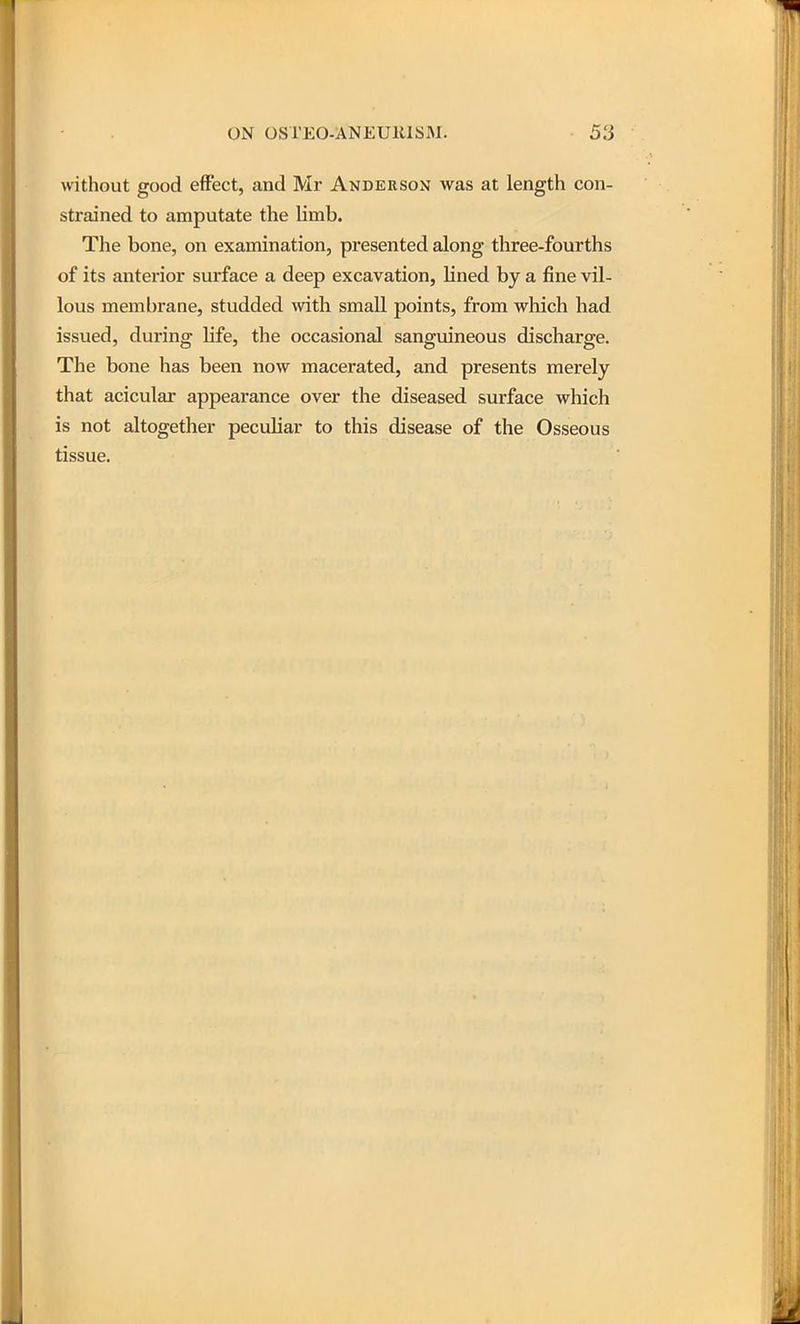 without good effect, and Mr Anderson was at length con- strained to amputate the limb. The bone, on examination, presented along three-fourths of its anterior surface a deep excavation, Hned by a fine vil- lous membrane, studded with small points, from which had issued, during Hfe, the occasional sanguineous discharge. The bone has been now macerated, and presents merely that acicular appearance over the diseased surface which is not altogether peculiar to this disease of the Osseous tissue.