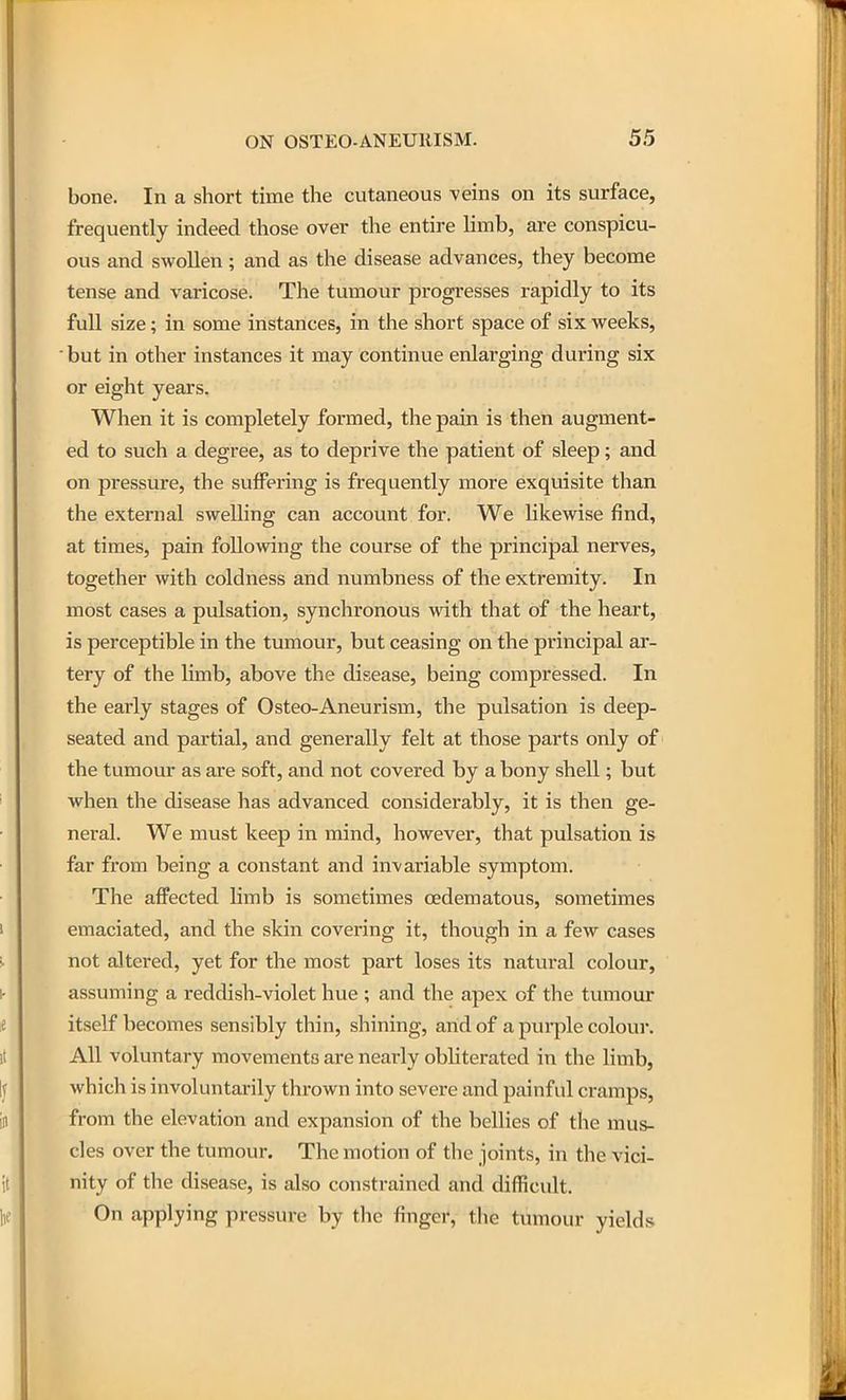bone. In a short time the cutaneous ^eins on its surface, frequently indeed those over the entire limb, are conspicu- ous and swollen; and as the disease advances, they become tense and varicose. The tumour progresses rapidly to its full size; in some instances, in the short space of six weeks, but in other instances it may continue enlarging during six or eight years. When it is completely formed, the pain is then augment- ed to such a degree, as to deprive the patient of sleep; and on pressure, the suffering is frequently more exquisite than the external swelling can account for. We likewise find, at times, pain following the course of the principal nerves, together with coldness and numbness of the extremity. In most cases a pulsation, synchronous wath that of the heart, is perceptible in the tumour, but ceasing on the principal ar- tery of the Umb, above the disease, being compressed. In the early stages of Osteo-Aneurism, the pulsation is deep- seated and partial, and generally felt at those parts only of the tumour as are soft, and not covered by a bony shell; but when the disease has advanced considerably, it is then ge- neral. We must keep in mind, however, that pulsation is far from being a constant and invariable symptom. The affected limb is sometimes oedematous, sometimes emaciated, and the skin covering it, though in a few cases not altered, yet for the most part loses its natural colour, assuming a reddish-violet hue ; and the apex of the tumour itself becomes sensibly thin, shining, and of a piu'ple colour. All voluntary movements are nearly obliterated in the limb, which is involuntarily thrown into severe and painful cramps, from the elevation and expansion of the bellies of the mus- cles over the tumour. The motion of the joints, in the vici- nity of the disease, is also constrained and difficult. On applying pressure by the finger, the tumour yields