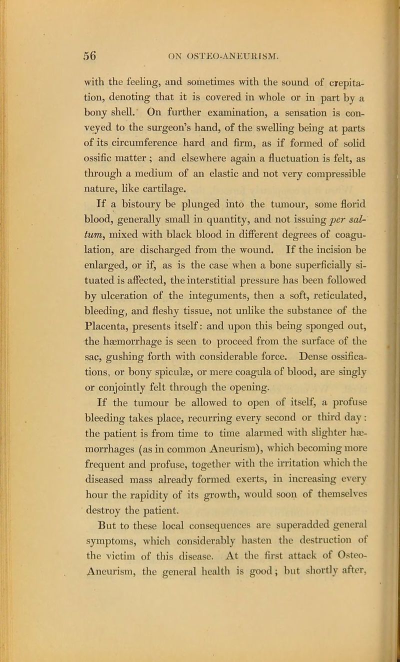 with the feehng, and sometimes with the sound of crepita- tion, denoting that it is covered in whole or in part by a bony shell. On further examination, a sensation is con- veyed to the sm-geon's hand, of the swelling being at parts of its circumference hard and firm, as if formed of solid ossific matter ; and elsewhere again a fluctuation is felt, as through a medium of an elastic and not very compressible nature, like cartilage. If a bistoury be plunged into the tumour, some florid blood, generally small in quantity, and not issuing j^er sal- tum, mixed with black blood in dififerent degrees of coagu- lation, are discharged from the wound. If the incision be enlarged, or if, as is the case when a bone superficiedly si- tuated is affected, the interstitial pressure has been followed by ulceration of the integuments, then a soft, reticulated, bleeding, and fleshy tissue, not unlike the substance of the Placenta, presents itself: and upon this being sponged out, the htemorrhage is seen to proceed from the surface of the sac, gushing forth with considerable force. Dense ossifica- tions, or bony spiculse, or mere coagula of blood, are singly or conjointly felt through the opening. If the tumour be allowed to open of itself, a profuse bleeding takes place, recurring every second or tliird day : the patient is from time to time alarmed with sHghter hae- morrhages (as in common Aneurism), which becoming more frequent and profuse, together with the irritation which the diseased mass already formed exerts, in increasing every hour the rapidity of its growth, would soon of themselves destroy the patient. But to these local consequences are superadded general symptoms, which considerably hasten the destruction of the victim of this disease. At the first attack of Osteo- Aneurism, the general health is good; but sliortly after,