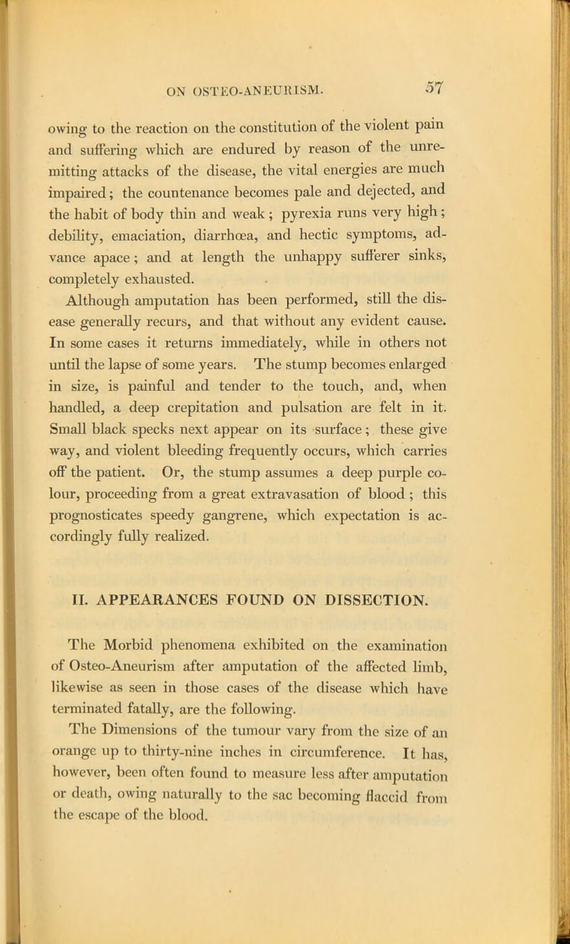 owing to the reaction on the constitution of the violent pain and suffering which are endured by reason of the unre- mitting attacks of the disease, the vital energies are much impaired; the countenance becomes pale and dejected, and the habit of body thin and weak ; pyrexia runs very high; debility, emaciation, diarrhoea, and hectic symptoms, ad- vance apace; and at length the unhappy sufferer sinks, completely exhausted. Although amputation has been performed, stiU the dis- ease generally recurs, and that without any evident cause. In some cases it returns immediately, while in others not until the lapse of some years. The stump becomes enlarged in size, is painful and tender to the touch, and, when handled, a deep crepitation and pulsation are felt in it. Small black specks next appear on its surface; these give way, and violent bleeding frequently occurs, which carries off the patient. Or, the stump assumes a deep purple co- lour, proceeding from a great extravasation of blood ; this prognosticates speedy gangrene, which expectation is ac- cordingly fully realized. II. APPEARANCES FOUND ON DISSECTION. The Morbid phenomena exhibited on the examination of Osteo-Aneurism after amputation of the affected limb, likewise as seen in those cases of the disease which have terminated fatally, are the following. The Dimensions of the tumour vary from the size of an orange up to thirty-nine inches in circumfei'ence. It has, however, been often found to measure less after amjDutation or death, owing naturally to the sac becoming flaccid from the escape of the blood.