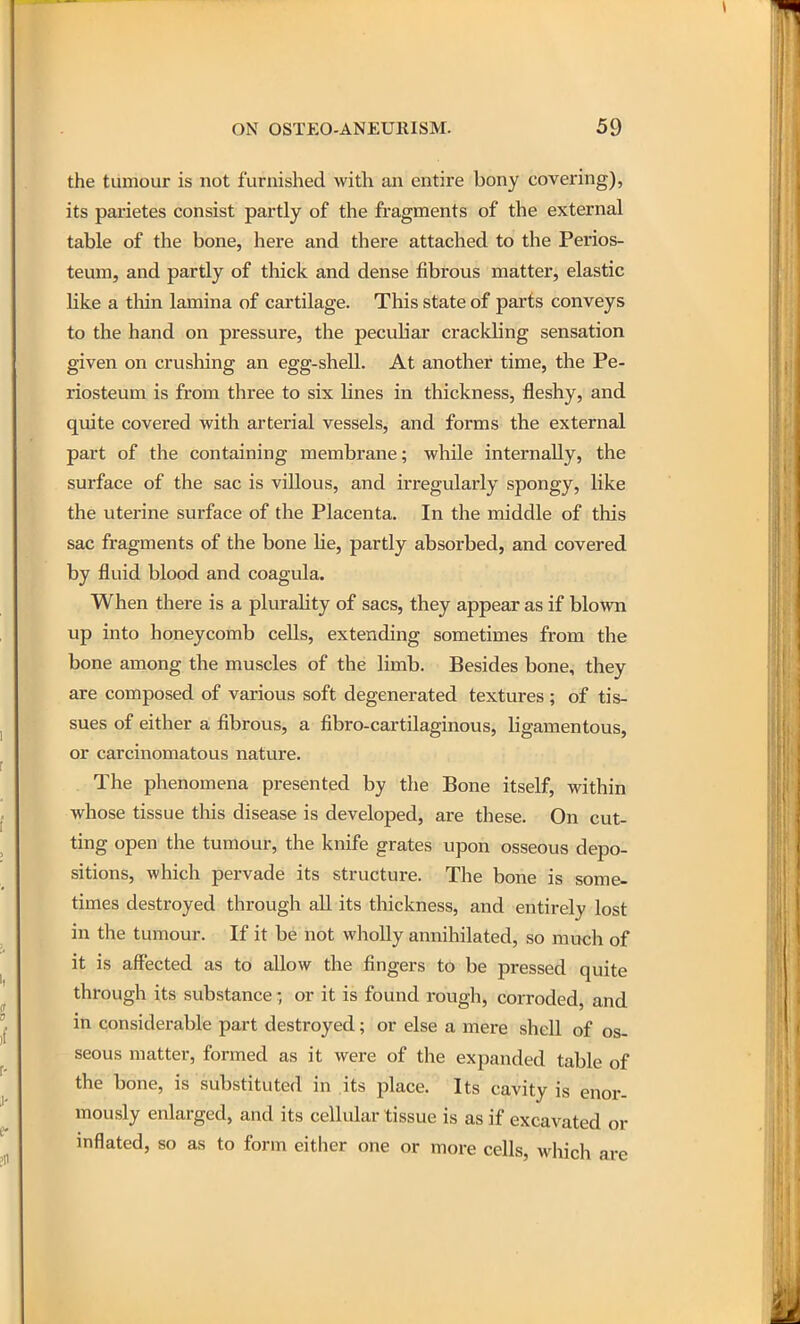 the tumour is not furnished with an entire bony covering), its parietes consist partly of the fragments of the external table of the bone, here and there attached to the Perios- teum, and partly of thick and dense fibrous matter, elastic like a thin lamina of cartilage. This state of parts conveys to the hand on pressure, the peculiar crackling sensation given on crushing an egg-shell. At another time, the Pe- riosteum is from three to six lines in thickness, fleshy, and quite covered with arterial vessels, and forms the external part of the containing membrane; while internally, the surface of the sac is villous, and irregularly spongy, like the uterine surface of the Placenta. In the middle of this sac fragments of the bone he, partly absorbed, and covered by fluid blood and coagula. When there is a plurality of sacs, they appear as if blown up into honeycomb cells, extending sometimes from the bone among the muscles of the limb. Besides bone, they are composed of various soft degenerated textures ; of tis- sues of either a fibrous, a fibro-cartilaginous, ligamentous, or carcinomatous nature. The phenomena presented by the Bone itself, within whose tissue tliis disease is developed, are these. On cut- ting open the tumour, the knife grates upon osseous depo- sitions, which pervade its structure. The bone is some- times destroyed through all its thickness, and entirely lost in the tumour. If it be not wholly annihilated, so much of it is affected as to allow the fingers to be pressed quite through its substance • or it is found rough, corroded, and in considerable part destroyed; or else a mere shell of os- seous matter, formed as it were of the expanded table of the bone, is substituted in its place. Its cavity is enor- mously enlarged, and its cellular tissue is as if excavated or inflated, so as to form either one or more cells, which are