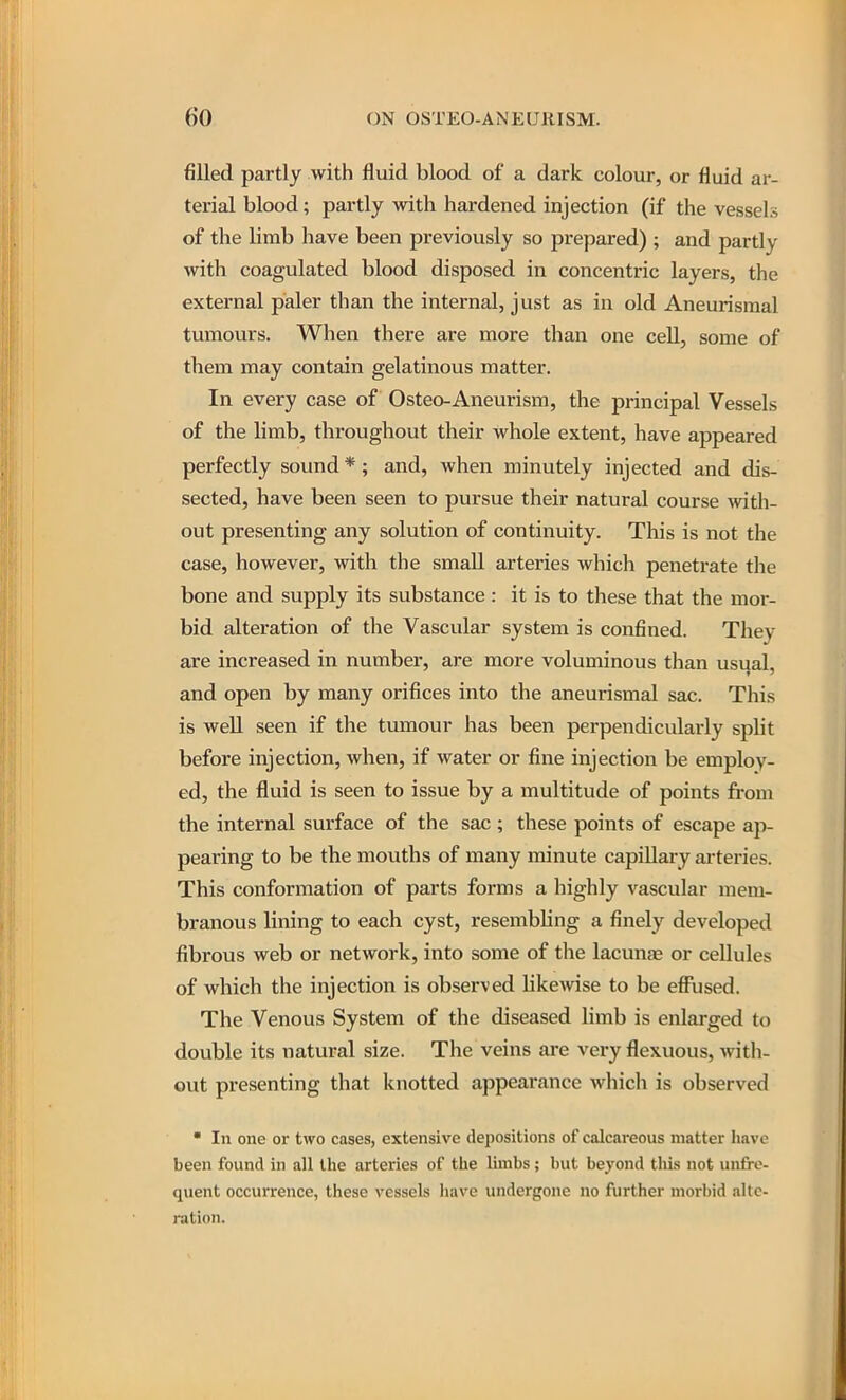 filled partly with fluid blood of a dark colour, or fluid ar- terial blood; partly with hardened injection (if the vessels of the limb have been previously so prepared) ; and partly with coagulated blood disposed in concentric layers, the external paler than the internal, just as in old Aneurisraal tumours. When there are more than one cell, some of them may contain gelatinous matter. In every case of Osteo-Aneurism, the principal Vessels of the limb, throughout their whole extent, have appeared perfectly sound *; and, when minutely injected and dis- sected, have been seen to pursue their natural course with- out presenting any solution of continuity. This is not the case, however, with the small arteries which penetrate tlie bone and supply its substance: it is to these that the mor- bid alteration of the Vascular system is confined. They are increased in number, are more voluminous than usual, and open by many orifices into the aneurismal sac. This is well seen if the tumour has been perpendicularly split before injection, when, if water or fine injection be employ- ed, the fluid is seen to issue by a multitude of points from the internal surface of the sac ; these points of escape ap- pearing to be the mouths of many minute capillary arteries. This conformation of parts forms a highly vascular mem- branous lining to each cyst, resembling a finely developed fibrous web or network, into some of the lacunje or cellules of which the injection is observed likemse to be effiised. The Venous System of the diseased limb is enlarged to double its natural size. The veins are very flexuous, with- out presenting that knotted appearance wliich is observed • In one or two cases, extensive depositions of calcareous matter have been found in all the arteries of the limbs; but beyond tliis not unfro- quent occurrence, these vessels have undergone no further morbid alte- ration.