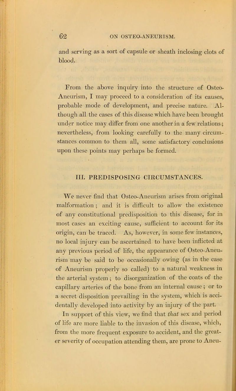 and serving as a sort of capsule or sheath inclosing clots of blood. From the above inquiry into the structure of Osteo- Aneurism, I may proceed to a consideration of its causes, probable mode of developnaent, and precise nature. Al- though all the cases of this disease which have been brought under notice may differ from one another in a few relations; nevertheless, from looking carefully to the many circum- stances common to them all, some satisfactory conclusions upon these points may perhaps be formed. III. PREDISPOSING CIRCUMSTANCES. We ncA'er find that Osteo-Aneurism arises from original malformation; and it is difficult to allow the existence of any constitutional predisposition to this disease, for in most cases an exciting cause, sufficient to account for its origin, can be traced. As, however, in some few mstances, no local injury can be ascertained to have been inflicted at any previous period of life, the appearance of Osteo-Aneu- rism may be said to be occasionally owing (as in the case of Aneurism properly so called) to a natural weakness in the arterial system; to disorganization of the coats of the capillary arteries of the bone from an internal cause; or to a secret disposition prevailing in the system, which is acci- dentally developed into activity by an injury of the part. In support of this view, we find that that sex and period of life are more liable to the invasion of this disease, which, from the more frequent exposure to accident, and the great- er severity of occupation attending them, are prone to Aneu-