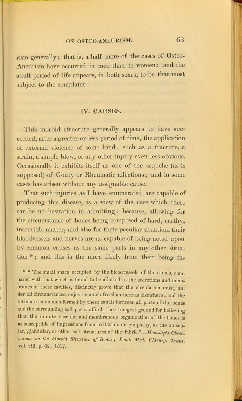 rism generally; that is, a half more of the cases of Osteo- Aneurism have occurred in men than in women; and the adult period of Ufa appears, in both sexes, to be that most subject to the complaint. IV. CAUSES. Tliis morbid structure generally appears to have suc- ceeded, after a greater or less period of time, the application of external violence of some kind; such as a fracture, a strain, a simple blow, or any other injury even less obvious. Occasionally it exhibits itself as one of the sequelae (as is supposed) of Gouty or Rheumatic affections; and in some cases has arisen without any assignable cause. That such injuries as I have enumerated are capable of producing this disease, is a view of the case which there can be no hesitation in admitting; because, allowing for the circumstance of bones being composed of hard, earthy, insensible matter, and also for their peculiar situation, their bloodvessels and nerves are as capable of being acted upon by common causes as the same parts in any other situa- tion *; and this is the more likely from their being in- •  The small space occupied by the bloodvessels of the canals, com- pared with that which is found to be allotted to the secretions and mem- branes of these cavities, distinctly prove that the circulation must, un- der all circumstances, enjoy as much freedom here as elsewhere; and the intimate connexion formed by these canals between all parts of the bones and the surrounding soft parts, affords the strongest ground for believing that the minute vascular and membranous organization of the bones is as susceptible of impressions from irritation, or sympathy, as the muscu- lar, glahdular, or other soft structures of the fabric.—//ow<,/ji;}'s Obser. valicms on the Morbid Structure of Bancs ; Lond. Med. Chirurg. Tram. vol. viii. p. 62 ; 1817.
