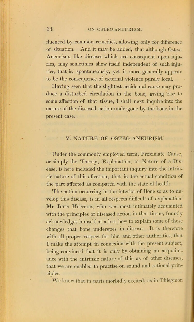 fluenced by common remedies, allowing only for difference of situation. And it may be added, that although Osteo- Aneurism, like diseases which are consequent upon inju- ries, may sometimes shew itself independent of such inju- ries, that is, spontaneously, yet it more generally appears to be the consequence of external violence purely local. Having seen that the slightest accidental cause may pro- duce a disturbed circulation in the bone, giving rise to some affection of that tissue, I shall next inquire into the nature of the diseased action undergone by the bone in the present case. V. NATURE OF OSTEO-ANEURISM. Under the commonly employed term, Proximate Cause, or simply the Theory, Explanation, or Nature of a Dis- ease, is here included the important inquiry into the intrin- sic nature of this affection, that is, the actual condition of the part affected as compared with the state of health. The action occurring in the interior of Bone so as to de- velop this disease, is in aU respects difficult of explanation. Mr John Huntee, who was most intimately acquainted with the principles of diseased action in that tissue, frankly acknowledges himself at a loss how to explain some of those changes that bone undergoes in disease. It is therefore with all proper respect for him and other authorities, that I make the attempt in connexion with the present subject, being convinced that it is only by obtaining an acquaint- ance with the intrinsic nature of this as of other diseases, that we are enabled to practise on sound and rational prin- ciples. We know that in parts morbidly excited, as in Phlegmon