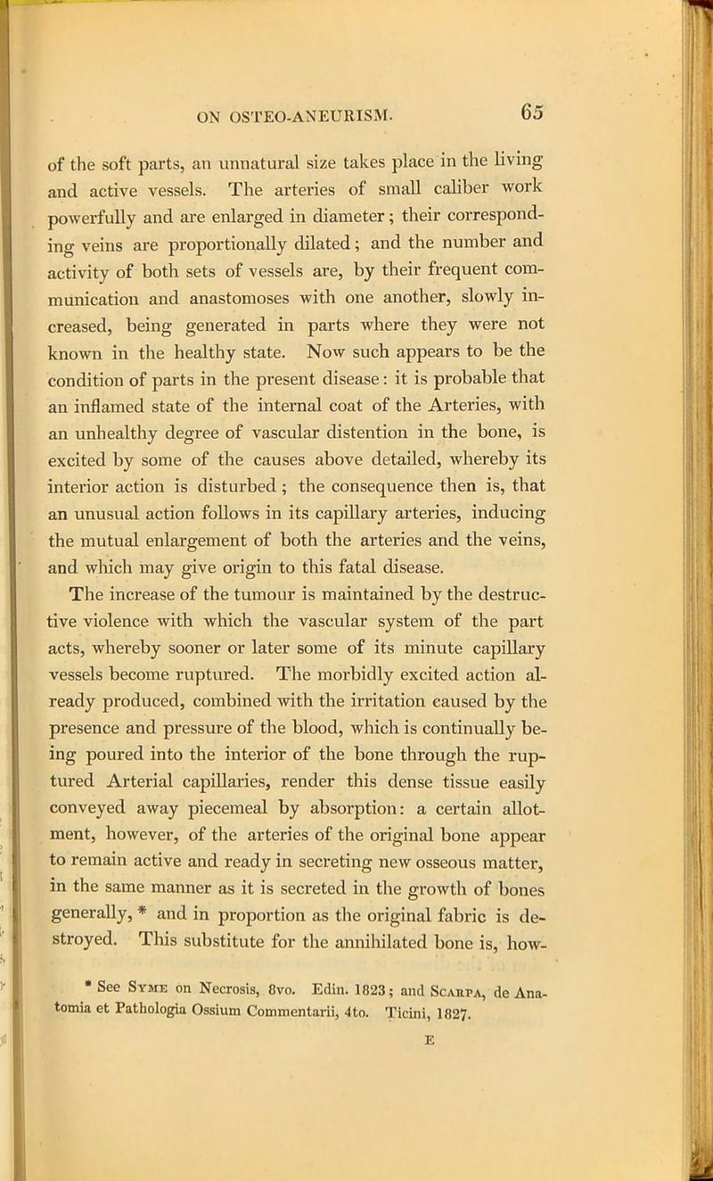 of the soft parts, an unnatural size takes place in the living and active vessels. The arteries of small caliber work powerfully and are enlarged in diameter; their correspond- ing veins are proportionally dilated; and the number and activity of both sets of vessels are, by their frequent com- munication and anastomoses with one another, slowly in- creased, being generated in parts where they were not known in the healthy state. Now such appears to be the condition of parts in the present disease: it is probable that an inflamed state of the internal coat of the Arteries, with an unhealthy degree of vascular distention in the bone, is excited by some of the causes above detailed, whereby its interior action is disturbed; the consequence then is, that an unusual action follows in its capillary arteries, inducing the mutual enlargement of both the arteries and the veins, and which may give origin to this fatal disease. The increase of the tumour is maintained by the destruc- tive violence with which the vascular system of the part acts, whereby sooner or later some of its minute capillary vessels become ruptured. The morbidly excited action al- ready produced, combined with the irritation caused by the presence and pressure of the blood, which is continually be- ing poured into the interior of the bone through the rup- tured Arterial capillai-ies, render this dense tissue easily conveyed away piecemeal by absorption: a certain allot- ment, however, of the arteries of the original bone appear to remain active and ready in secreting new osseous mattei*, in the same manner as it is secreted in the growth of bones generally, * and in proportion as the original fabric is de- stroyed. This substitute for the annihilated bone is, how- • See Syme on Necrosis, 8vo. Edin. 1823; and Scarpa, de Ana- tomia et Pathologia Ossium Commentarii, 4to. Ticini, 1827. E
