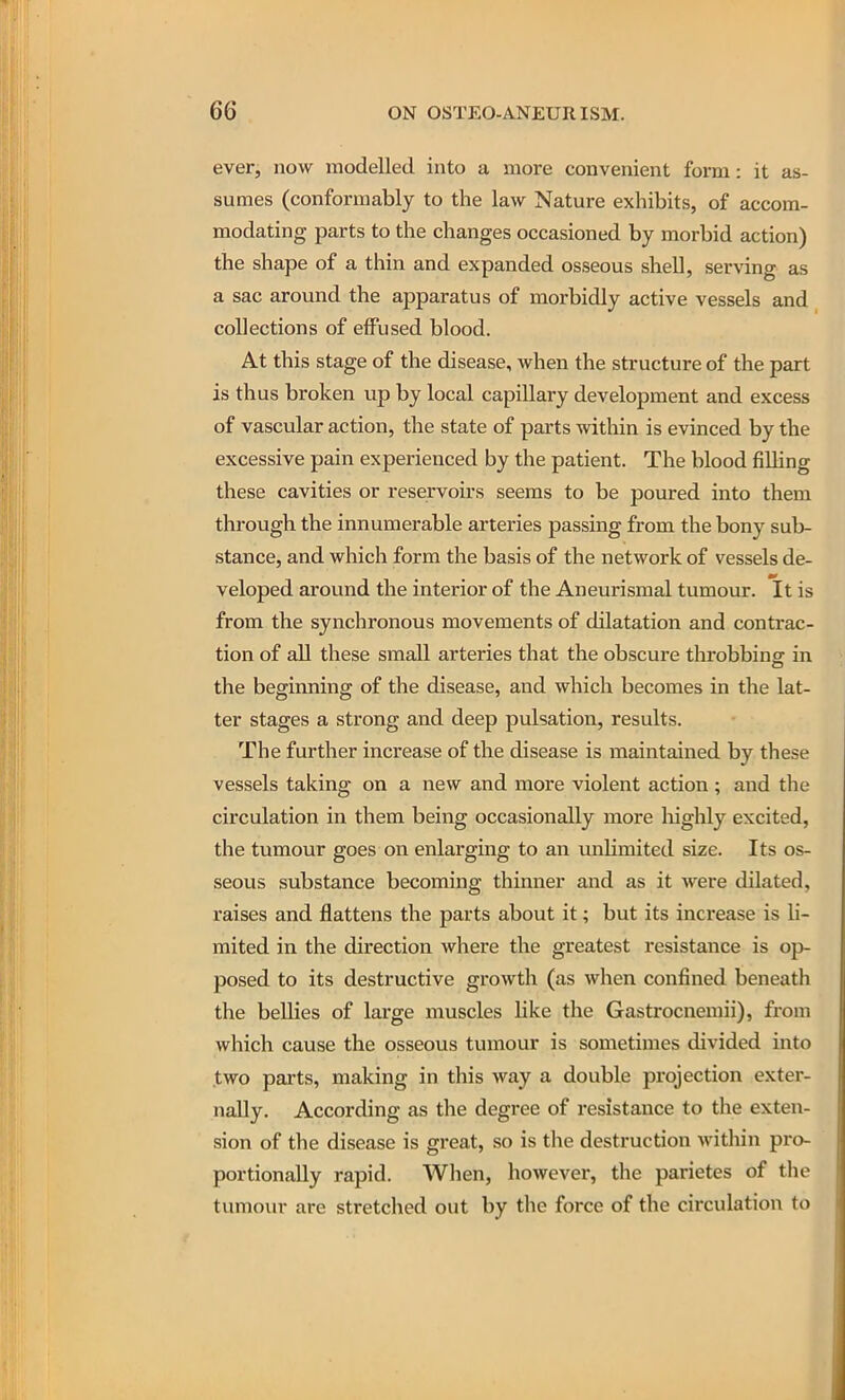 ever, now modelled into a more convenient form: it as- sumes (conformably to the law Nature exhibits, of accom- modating parts to the changes occasioned by morbid action) the shape of a thin and expanded osseous shell, serving as a sac around the apparatus of morbidly active vessels and collections of effused blood. At this stage of the disease, when the structure of the part is thus broken up by local capillary development and excess of vascular action, the state of parts within is evinced by the excessive pain experienced by the patient. The blood filling these cavities or reservoirs seems to be poured into them through the innumerable arteries passing from the bony sub- stance, and which form the basis of the network of vessels de- veloped around the interior of the Aneurismal tumour, it is from the synchronous movements of dilatation and contrac- tion of all these small arteries that the obscure throbbing in the beginning of the disease, and which becomes in the lat- ter stages a strong and deep pulsation, results. The further increase of the disease is maintained by these vessels taking on a new and more violent action ; and the circulation in them being occasionally more liighly excited, the tumour goes on enlarging to an unlimited size. Its os- seous substance becoming thinner and as it were dilated, raises and flattens the parts about it; but its increase is li- mited in the direction where the greatest resistance is op- posed to its destructive growth (as when confined beneath the bellies of large muscles like the Gastrocnemii), from which cause the osseous tumour is sometimes divided into two parts, making in this way a double projection exter- nally. According as the degree of resistance to the exten- sion of the disease is great, so is the destruction within pro- portionally rapid. When, however, tlie parietes of the tumour are stretched out by the force of the circulation to