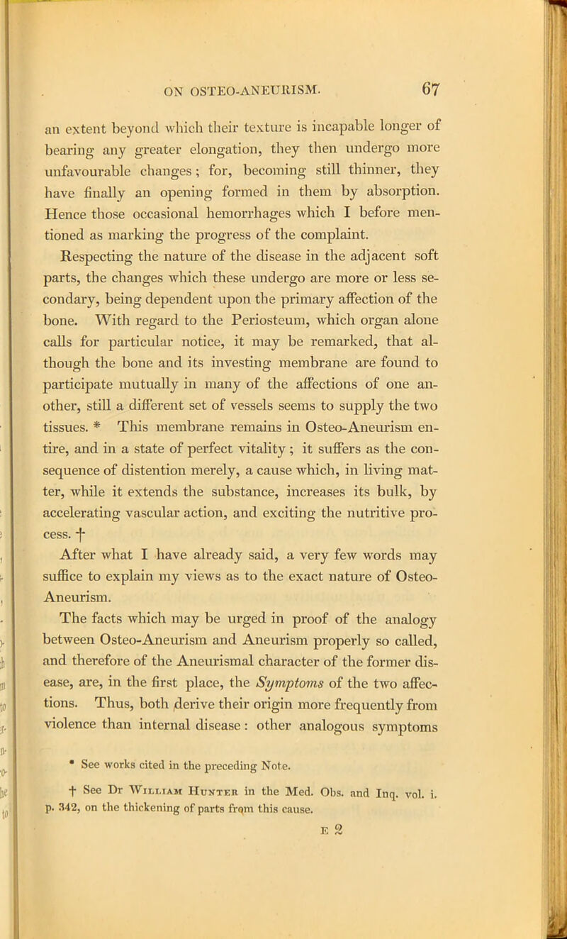 an extent beyond which their texture is incapable longer of bearing any greater elongation, they then undergo more unfavourable changes; for, becoming still thinner, they have finally an opening formed in them by absorption. Hence those occasional hemorrhages which I before men- tioned as marking the progress of the complaint. Respecting the nature of the disease in the adjacent soft parts, the changes which these undergo are more or less se- condary, being dependent upon the primary affection of the bone. With regard to the Periosteum, which organ alone calls for particular notice, it may be remarked, that al- though the bone and its investing membrane are found to participate mutually in many of the affections of one an- other, still a different set of vessels seems to supply the two tissues. * This membrane remains in Osteo-Anevxrism en- tire, and in a state of perfect vitality ; it suffers as the con- sequence of distention merely, a cause which, in living mat- ter, while it extends the substance, increases its bulk, by accelerating vascular action, and exciting the nutritive pro- cess, -j- After what I have already said, a very few words may suffice to explain my views as to the exact nature of Osteo- Aneurism. The facts which may be urged in proof of the analogy between Osteo-Aneurism and Aneurism properly so called, and therefore of the Aneurismal character of the former dis- ease, are, in the first place, the Symptoms of the two affec- tions. Thus, both derive their origin more frequently from violence than internal disease: other analogous symptoms • See works cited in the preceding Note. + See Dr William Hunter in the Med. Obs. and Inq. vol. i. p. 342, on the thickening of parts from this cause.