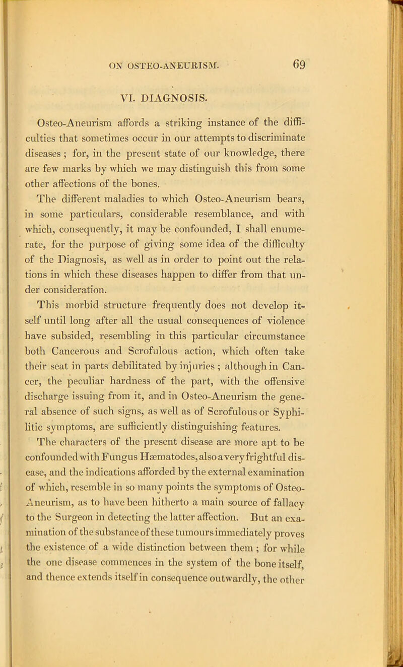 VI. DIAGNOSIS. Osteo-Aneurism affords a striking instance of the diffi- culties that sometimes occur in our attempts to discriminate diseases ; for, in tlie present state of our knowledge, there are few marks by which we may distinguish this from some other affections of the bones. The different maladies to which Osteo-Aneurism bears, in some particulars, considerable resemblance, and with which, consequently, it may be confounded, I shall enume- rate, for the purpose of giving some idea of the difficulty of the Diagnosis, as well as in order to point out the rela- tions in which these diseases happen to differ from that un- der consideration. This morbid structure frequently does not develop it- self until long after all the usual consequences of violence have subsided, resembling in this particular circumstance both Cancerous and Scrofulous action, which often take their seat in parts debilitated by inj uries ; although in Can- cer, the peculiar hardness of the part, with the offensive discharge issuing from it, and in Osteo-Aneurism the gene- ral absence of such signs, as well as of Scrofulous or Syphi- litic symptoms, are sufficiently distinguishing features. The characters of the present disease are more apt to be confounded Avith Fungus HjEmatodes, also a very frightful dis- ease, and the indications afforded by the external examination of which, resemble in so many points the symptoms of Osteo- Aneurism, as to have been hitherto a main source of fallacy to the Surgeon in detecting the latter affection. But an exa- mination of the substance of these tumours immediately proves the existence of a wide distinction between them ; for while the one disease commences in the system of the bone itself, and thence extends itself in consequence outwardly, the other