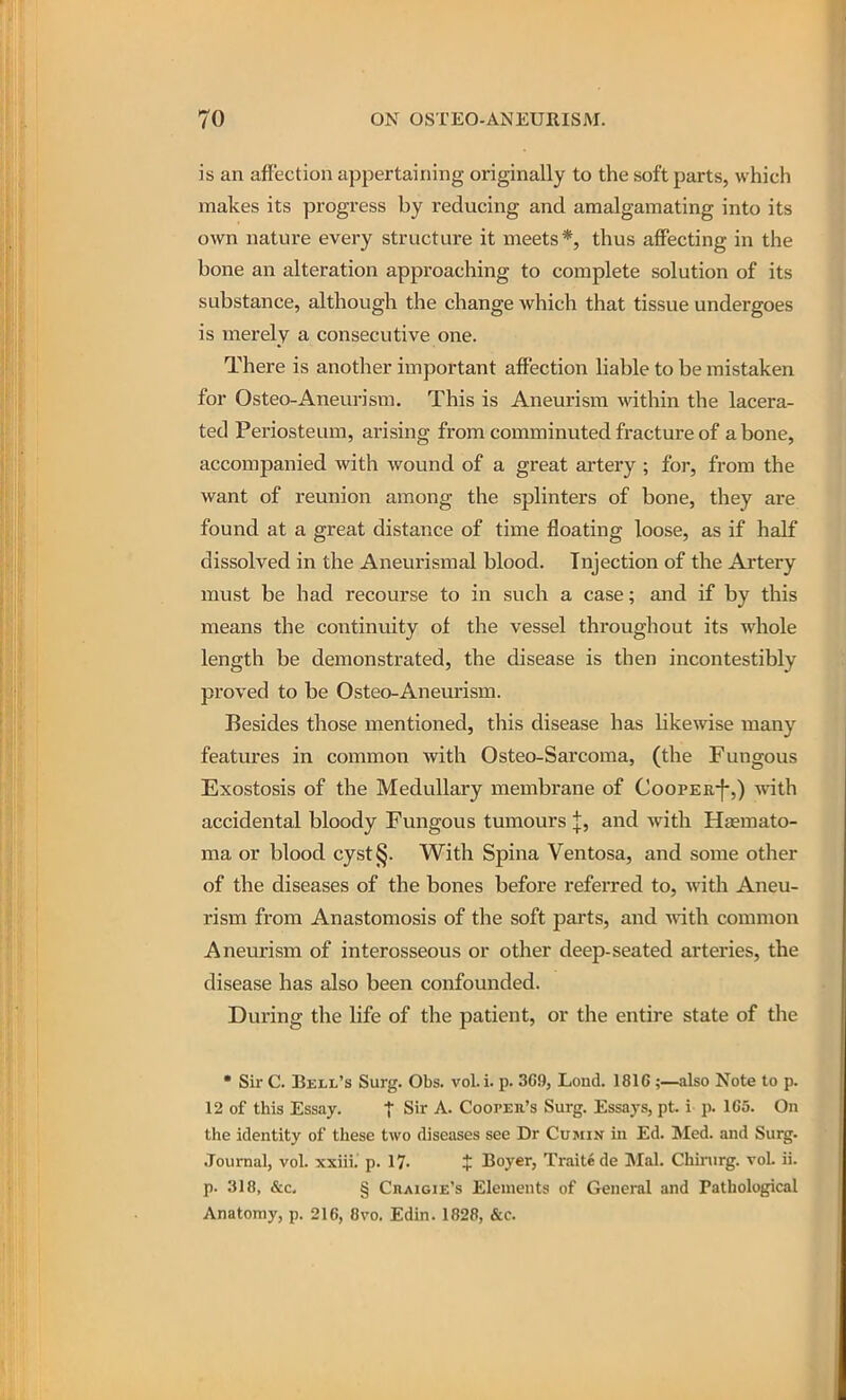 is an affection appertaining originally to the soft parts, which makes its progress by reducing and amalgamating into its own nature every structure it meets*, thus affecting in the bone an alteration approaching to complete solution of its substance, although the change which that tissue undergoes is merely a consecutive one. There is another important affection liable to be mistaken for Osteo-Aneurism, This is Aneurism within the lacera- ted Periosteum, arising from comminuted fracture of a bone, accompanied with wound of a great artery ; for, from the want of reunion among the splinters of bone, they are found at a great distance of time floating loose, as if half dissolved in the Aneurismal blood. Injection of the Artery must be had recourse to in such a case; and if by this means the continuity of the vessel throughout its whole length be demonstrated, the disease is then incontestibly proved to be Osteo-Aneurism. Besides those mentioned, this disease has likewise many features in common with Osteo-Sarcoma, (the Fungous Exostosis of the Medullary membrane of Coopee-}-,) with accidental bloody Fungous tumours J, and with Haemato- ma or blood cyst§. With Spina Ventosa, and some other of the diseases of the bones before referred to, with Aneu- rism from Anastomosis of the soft pai-ts, and with common Aneurism of interosseous or other deep-seated arteries, the disease has also been confounded. During the life of the patient, or the entire state of the • Sir C. Bell's Surg. Obs. voL i. p. 369, Lond. 1816;—also Note to p. 12 of this Essay. t Sir A. Cooper's Surg. Essays, pt i p. 165. On the identity of these two diseases see Dr Cujiin in Ed. Med. and Surg. Journal, vol. xxiii. p. 17. $ Boyer, Traitede Mai. Chinirg. vol. ii. p. 318, &c, § Craigie's Elements of General and Pathological Anatomy, p. 216, 8vo. Edin. 1828, &c.