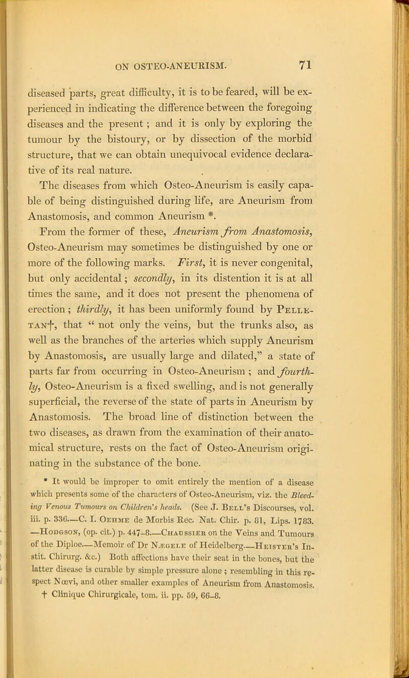 diseased parts, great difficulty, it is to be feared, will be ex- perienced in indicating the difference between the foregoing diseases and the present; and it is only by exploring the tumour by the bistoury, or by dissection of the morbid structure, that we can obtain unequivocal evidence declara^ tive of its real nature. The diseases from which Osteo-Aneurism is easily capa- ble of being distinguished during life, are Aneurism from Anastomosis, and common Aneurism *. From the former of these. Aneurism from, Anastomosis, Osteo-Aneurism may sometimes be distinguished by one or more of the following marks. First, it is never congenital, but only accidental; secondly, in its distention it is at all times the same, and it does not present the phenomena of erection ; thirdly, it has been uniformly found by Pelle- TAN-f-, that  not only the veins, but the trunks also, as well as the branches of the arteries which supply Aneurism by Anastomosis, are usually large and dilated, a state of parts far from occurring in Osteo-Aneurism ; and fourtli- ly, Osteo-Aneurism is a fixed swelling, and is not generally superficial, the reverse of the state of parts in Aneurism by Anastomosis. The broad line of distinction between the two diseases, as drawn from the examination of their anato- mical structure, rests on the fact of Osteo-Aneurism origi- nating in the substance of the bone. • It would be improper to omit entirely the mention of a disease which presents some of the characters of Osteo-Aneurism, viz. the Bleed- ing Venous Tumours on Children's heads. (See J. Bell's Discourses, vol. iii. p. 336—C. I. Oehme de Morbis Rec. Nat. Chir. p. 81, Lips. 1783. —Hodgson-, (op. cit.) p. 447-8—Chaussieb, on the Veins and Tumours of tlie Diploe—Memoir of Dr N^eoele of Heidelberg Heister's In- stit. Chirurg. &c.) Both affections have their seat in the bones, but the latter disease is curable by simple pressure alone; resembling in this re- spect Nocvi, and other smaUer examples of Aneurism from Anastomosis. t Clinique Chirurgicale, tom. ii. pp. 59, 66-8.