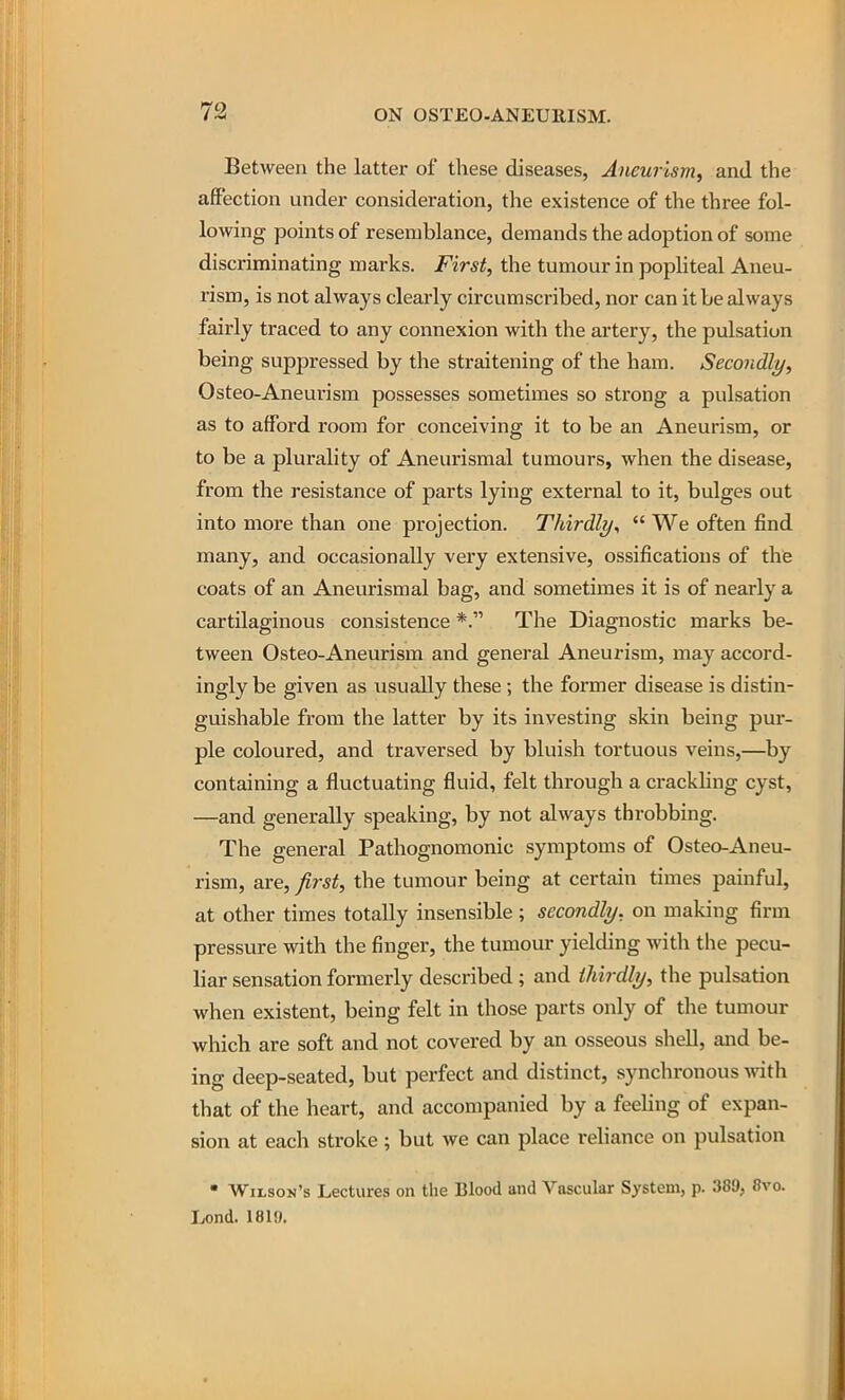 Between the latter of these diseases, Aneurism, and the affection under consideration, the existence of the three fol- lowing points of resemblance, demands the adoption of some discriminating marks. First, the tumour in pophteal Aneu- rism, is not always clearly circumscribed, nor can it be always fairly traced to any connexion with the artery, the pulsation being suppressed by the straitening of the ham. Secondly, Osteo-Aneurism possesses sometimes so strong a pulsation as to afford room for conceiving it to be an Aneurism, or to be a plurality of Aneurismal tumours, when the disease, from the resistance of parts lying external to it, bulges out into more than one projection. Thirdly,  We often find many, and occasionally very extensive, ossifications of the coats of an Aneurismal bag, and sometimes it is of nearly a cartilaginous consistence *. The Diagnostic marks be- tween Osteo-Aneurism and general Aneurism, may accord- ingly be given as usually these ; the former disease is distin- guishable from the latter by its investing skin being pur- ple coloured, and traversed by bluish tortuous veins,—by containing a fluctuating fluid, felt through a crackling cyst, —and generally speaking, by not always throbbing. The general Pathognomonic symptoms of Osteo-Aneu- rism, are, first, the tumour being at certain times painful, at other times totally insensible ; secondly, on making firm pressure with the finger, the tumour yielding with the pecu- liar sensation formerly described ; and thirdly, the pulsation when existent, being felt in those parts only of the tumour which are soft and not covered by an osseous shell, and be- ing deep-seated, but perfect and distinct, synchronous vdth that of the heart, and accompanied by a feehng of expan- sion at each stroke; but we can place reliance on pulsation  Wilson's Lectures on the Blood and Vascular System, p. 389, 8vo. Lond. 1819,