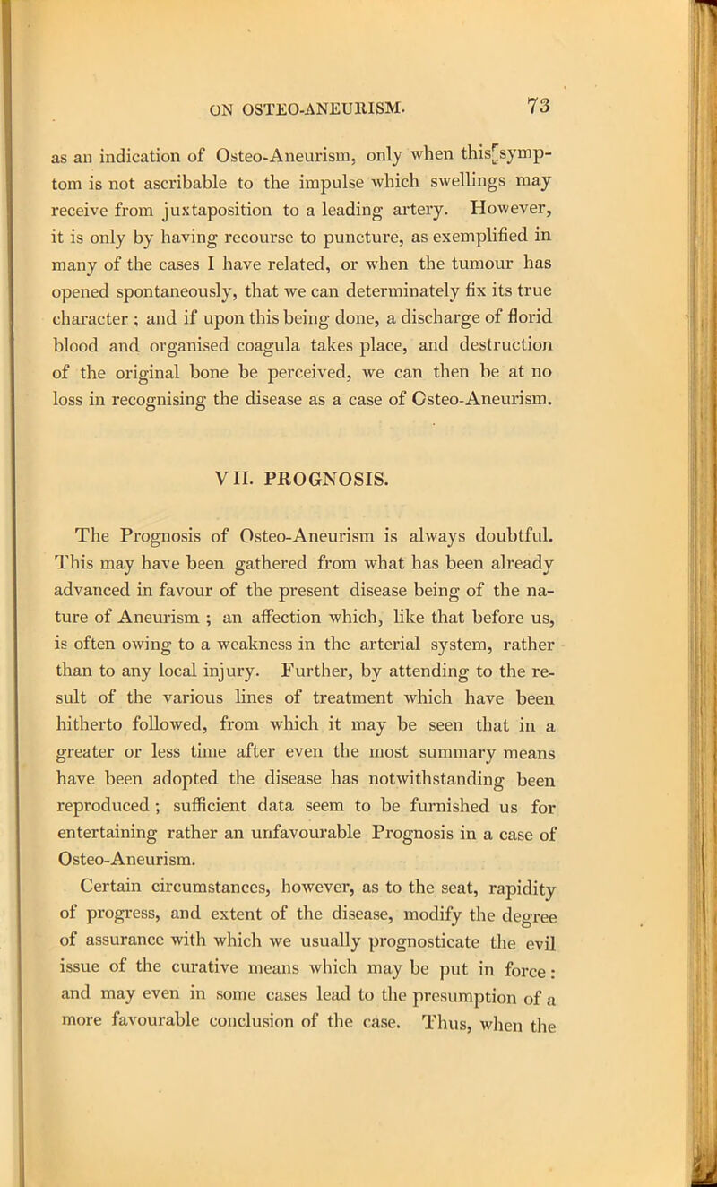 as an indication of Osteo-Aneurism, only when this[symp- tom is not ascribable to the impulse which sweUings may receive from juxtaposition to a leading artery. However, it is only by having recourse to puncture, as exemplified in many of the cases I have related, or when the tumour has opened spontaneously, that we can determinately fix its true chai'acter ; and if upon this being done, a discharge of florid blood and organised coagula takes place, and destruction of the original bone be perceived, we can then be at no loss in recognising the disease as a case of Osteo-Aneurism. VII. PROGNOSIS. The Prognosis of Osteo-Aneurism is always doubtful. This may have been gathered from what has been already advanced in favour of the present disease being of the na- ture of Aneurism ; an affection which, like that before us, is often owing to a weakness in the arterial system, rather than to any local injury. Further, by attending to the re- sult of the various lines of treatment which have been hitherto followed, from which it may be seen that in a greater or less time after even the most summary means have been adopted the disease has notwithstanding been reproduced ; sufficient data seem to be furnished us for entertaining rather an unfavourable Prognosis in a case of Osteo-Aneurism. Certain circumstances, however, as to the seat, rapidity of progress, and extent of the disease, modify the degree of assurance with which we usually prognosticate the evil issue of the curative means which may be put in force: and may even in some cases lead to the presumption of a more favourable conclusion of the case. Thus, wlien the