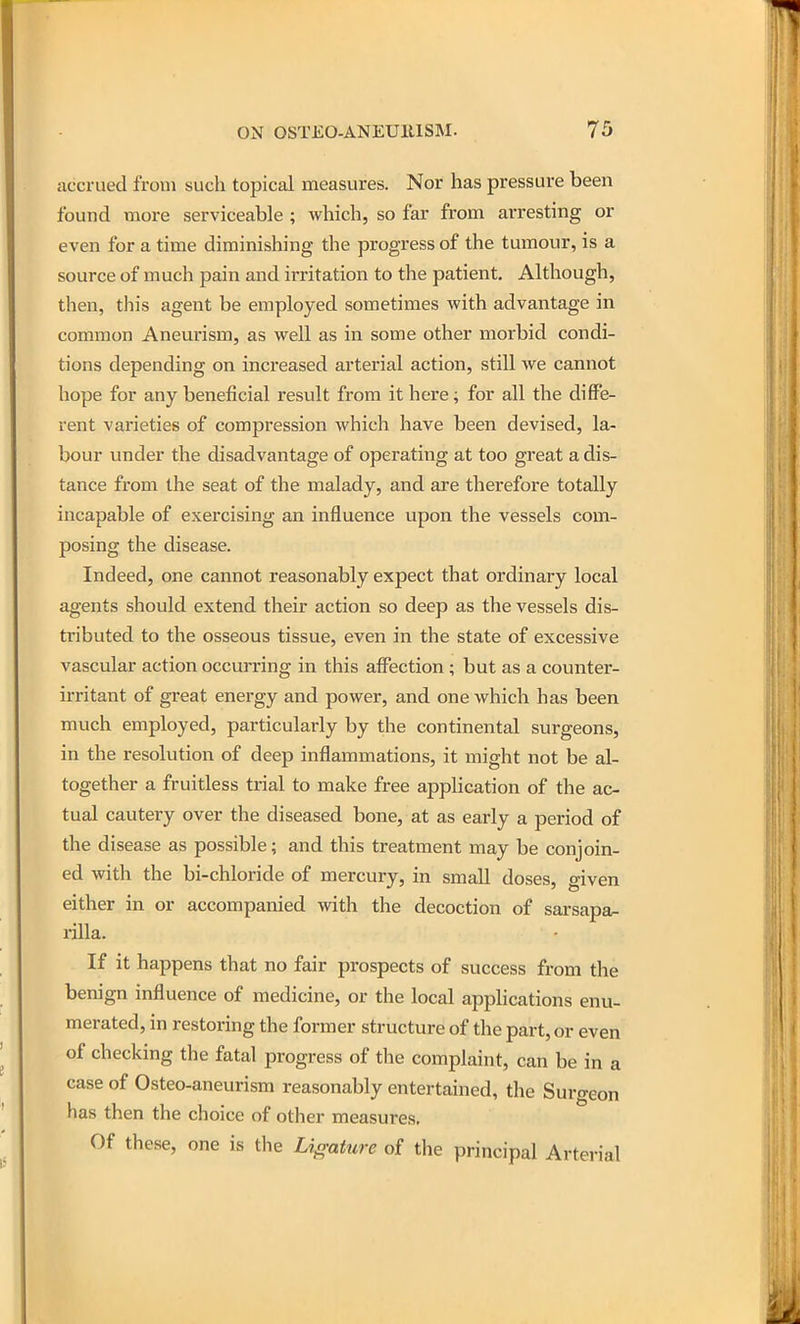 accrued from such topical measures. Nor has pressure been found more serviceable ; which, so far from arresting or even for a time diminishing the progress of the tumour, is a source of much pain and irritation to the patient. Although, then, this agent be employed sometimes with advantage in common Aneurism, as well as in some other morbid condi- tions depending on increased arterial action, still we cannot hope for any beneficial result from it here; for all the diffe- rent varieties of compression which have been devised, la- bour under the disadvantage of operating at too great a dis- tance from the seat of the malady, and are therefore totally incapable of exercising an influence upon the vessels com- posing the disease. Indeed, one cannot reasonably expect that ordinary local agents should extend their action so deep as the vessels dis- tributed to the osseous tissue, even in the state of excessive vascular action occurring in this affection; but as a counter- irritant of great energy and power, and one which has been much employed, particularly by the continental surgeons, in the resolution of deep inflammations, it might not be al- together a fruitless trial to make free application of the ac- tual cautery over the diseased bone, at as early a period of the disease as possible; and this treatment may be conjoin- ed with the bi-chloride of mercury, in small doses, given either in or accompanied with the decoction of sarsapa- rilla. If it happens that no fair prospects of success from the benign influence of medicine, or the local applications enu- merated, in restoring the former structure of the part, or even of checking the fatal progress of the complaint, can be in a case of Osteo-aneurism reasonably entertained, the Surgeon has then the choice of other measures. Of these, one is the Ligature of the principal Arterial