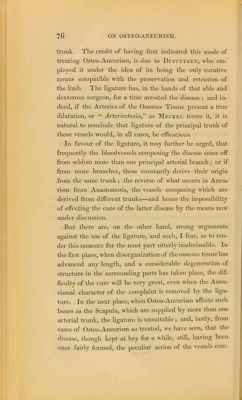 trunk. The credit of having first indicated this mode of treating Osteo-Aneurism, is due to Dupuytkek, who em- ployed it under the idea of its being the only curative means compatible with the preservation and retention of the limb. The hgature has, in the hands of that able and dexterous surgeon, for a time arrested the disease ; and in- deed, if the Arteries of the Osseous Tissue present a true dilatation, or Arteriectasia^'' as Meckel terms it, it is natural to conclude that ligature of the principal trunk of those vessels would, in all cases, be efficacious. In favour of the ligature, it may further be urged, that frequently the bloodvessels composing the disease come off from seldom more than one principal arterial branch; or if from more branches, these constantly derive their origin from the same trunk; the reverse of what occurs in Aneu- rism from Anastomosis, the vessels composing which are derived from different trunks—and hence the impossibility of effecting the cure of the latter disease by the means now under discussion. But there are, on the other hand, strong arguments against the vise of the ligature, and such, I fear, as to ren- der this measure for the most part utterly inadmissable. In the first place, when disorganization of the osseous tissue has advanced any length, and a considerable degeneration of structure in the surrounding parts has taken place, the dif- ficulty of the cure will be very great, even when the Aneu- rismal character of the complaint is removed by the liga- ture. In the next place, when Osteo-Aneurism affects such bones as the Scapula, which ai-e supplied by more than one arterial trunk, the ligature is unsuitable; and, lastly, from cases of Osteo-Aneurism so treated, we have seen, that the disease, though kept at bay for a while, still, having been once fairly formed, the peculiar action of the vessels com-