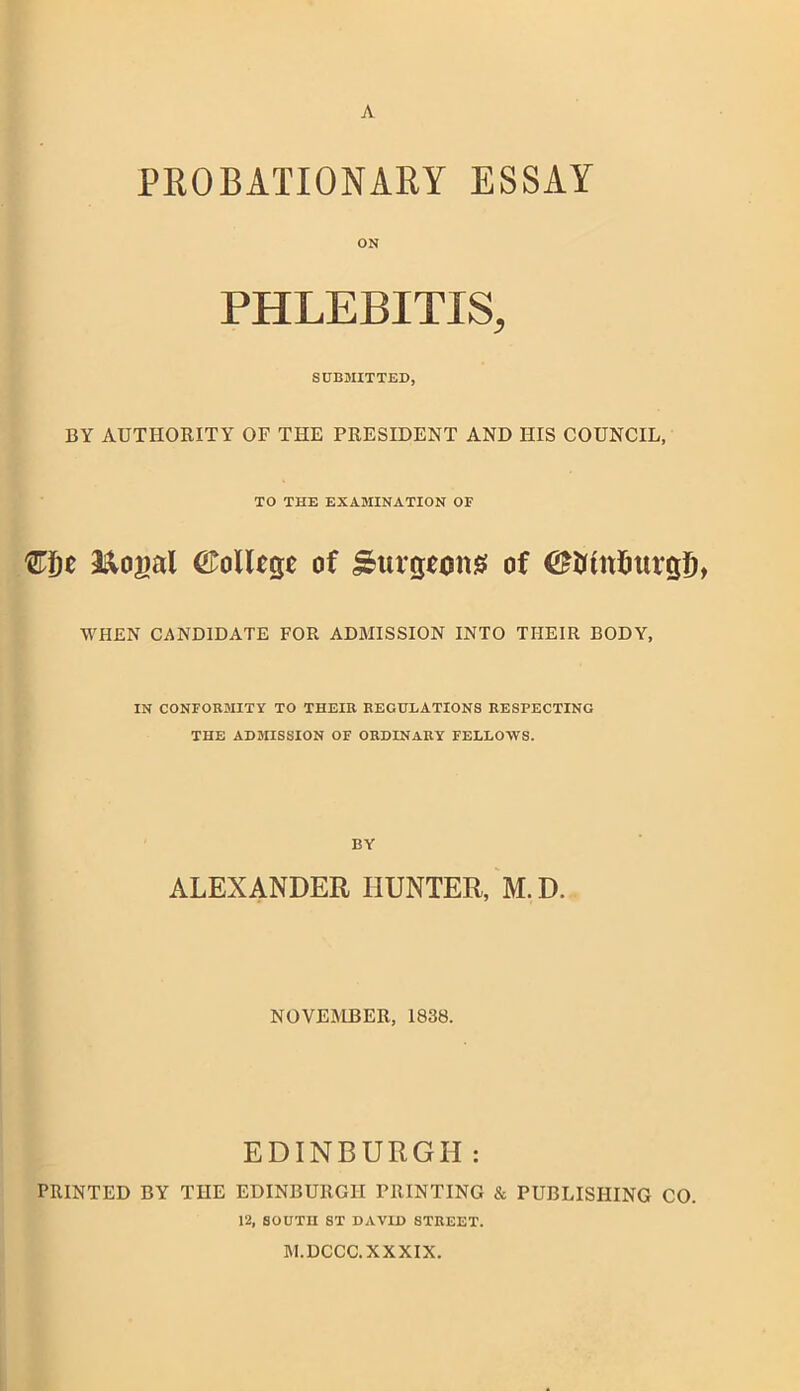 A PROBATIONARY ESSAY ON PHLEBITIS, SUBMITTED, BY AUTHORITY OF THE PRESIDENT AND HIS COUNCIL, TO THE EXAMINATION OF fflje a&ogal (Allege of Surgeons of ©Otttfiurgl), WHEN CANDIDATE FOR ADMISSION INTO TIIEIR BODY, IN CONFORMITY TO THEIR REGULATIONS RESPECTING THE ADMISSION OF ORDINARY FELLOWS. BY ALEXANDER HUNTER, M.D. NOVEMBER, 1838. EDINBURGH : PRINTED BY THE EDINBURGH PRINTING & PUBLISHING CO. 12, SOUTH ST DAVID STREET. M.DCCC. XXXIX.
