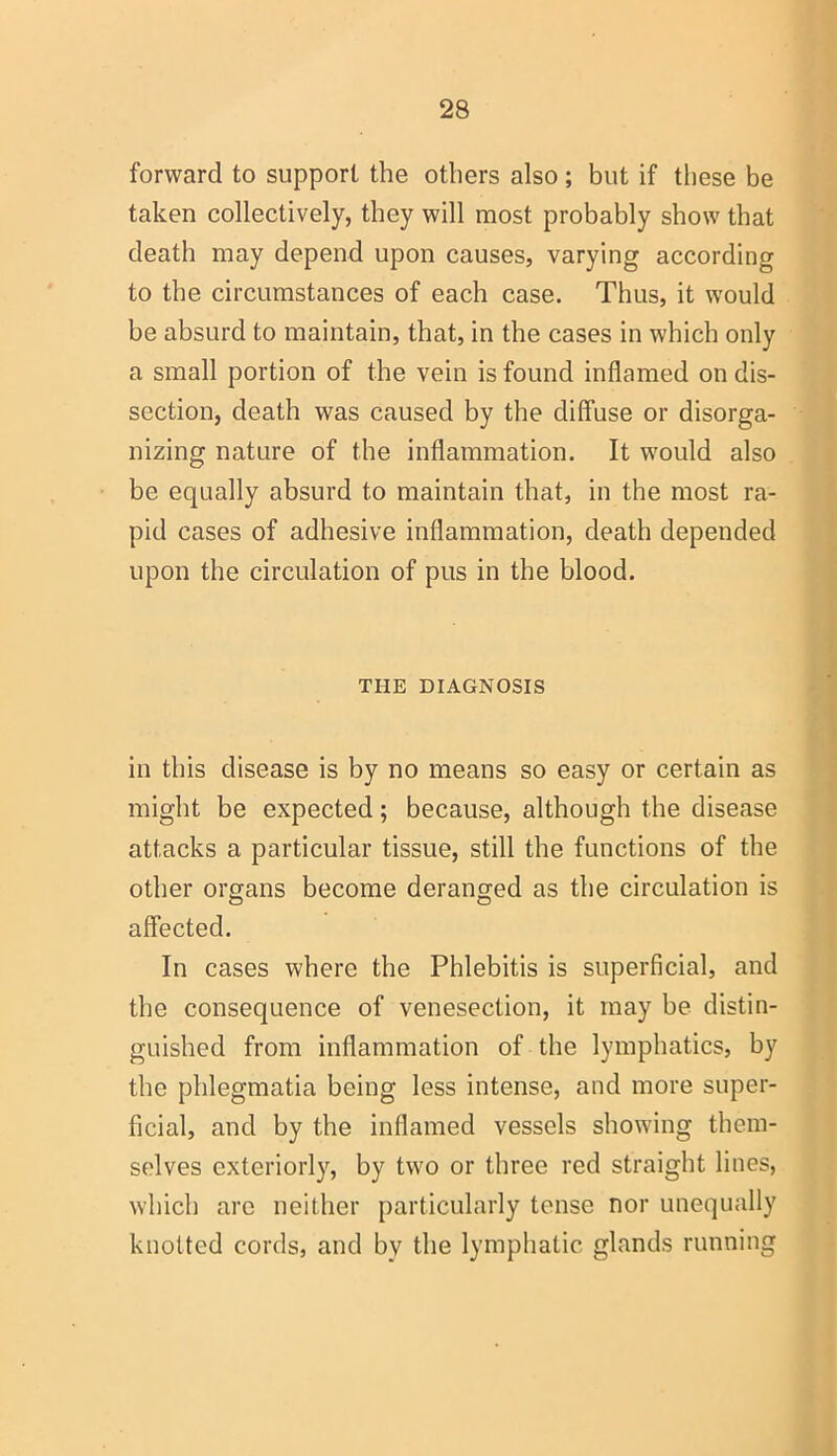 forward to support the others also; but if these be taken collectively, they will most probably show that death may depend upon causes, varying according to the circumstances of each case. Thus, it would be absurd to maintain, that, in the cases in which only a small portion of the vein is found inflamed on dis- section, death was caused by the diffuse or disorga- nizing nature of the inflammation. It would also be equally absurd to maintain that, in the most ra- pid cases of adhesive inflammation, death depended upon the circulation of pus in the blood. THE DIAGNOSIS in this disease is by no means so easy or certain as might be expected; because, although the disease attacks a particular tissue, still the functions of the other organs become deranged as the circulation is affected. In cases where the Phlebitis is superficial, and the consequence of venesection, it may be distin- guished from inflammation of the lymphatics, by the phlegmatia being less intense, and more super- ficial, and by the inflamed vessels showing them- selves exteriorly, by two or three red straight lines, which are neither particularly tense nor unequally knotted cords, and by the lymphatic glands running