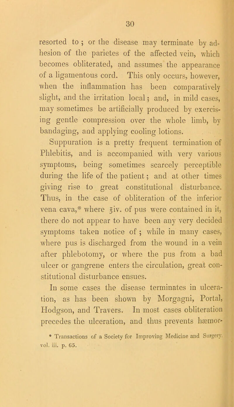 resorted to ; or the disease may terminate by ad- hesion of the parietes of the affected vein, which becomes obliterated, and assumes the appearance of a ligamentous cord. This only occurs, however, when the inflammation has been comparatively slight, and the irritation local; and, in mild cases, may sometimes be artificially produced by exercis- ing gentle compression over the whole limb, by bandaging, and applying cooling lotions. Suppuration is a pretty frequent termination of Phlebitis, and is accompanied with very various symptoms, being sometimes scarcely perceptible during the life of the patient; and at other times giving rise to great constitutional disturbance. Thus, in the case of obliteration of the inferior vena cava,* where |iv. of pus were contained in it, there do not appear to have been any very decided symptoms taken notice of ; while in many cases, where pus is discharged from the wound in a vein after phlebotomy, or where the pus from a bad ulcer or gangrene enters the circulation, great con- stitutional disturbance ensues. In some cases the disease terminates in ulcera- tion, as has been shown by Morgagni, Portal, Hodgson, and Travers. In most cases obliteration precedes the ulceration, and thus prevents lisemor- * Transactions of a Society for Improving Medicine and Surgery, vol. iii. p. 65.