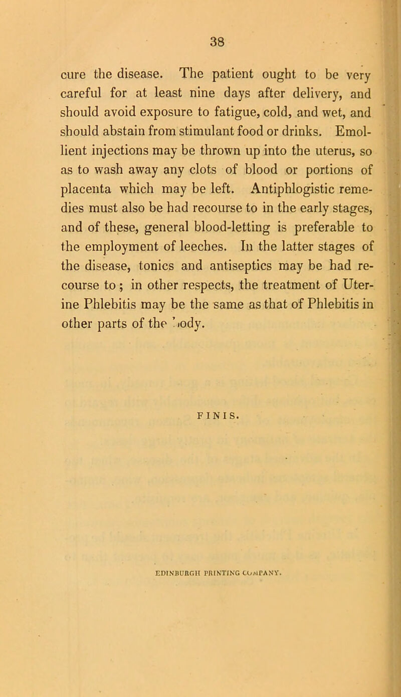 cure the disease. The patient ought to be very careful for at least nine days after delivery, and should avoid exposure to fatigue, cold, and wet, and should abstain from stimulant food or drinks. Emol- lient injections may be thrown up into the uterus, so as to wash away any clots of blood or portions of placenta which may be left. Antiphlogistic reme- dies must also be had recourse to in the early stages, and of these, general blood-letting is preferable to the employment of leeches. In the latter stages of the disease, tonics and antiseptics may be had re- course to ; in other respects, the treatment of Uter- ine Phlebitis may be the same as that of Phlebitis in other parts of the body. FINIS. EDINBURGH PRINTING COMPANY.