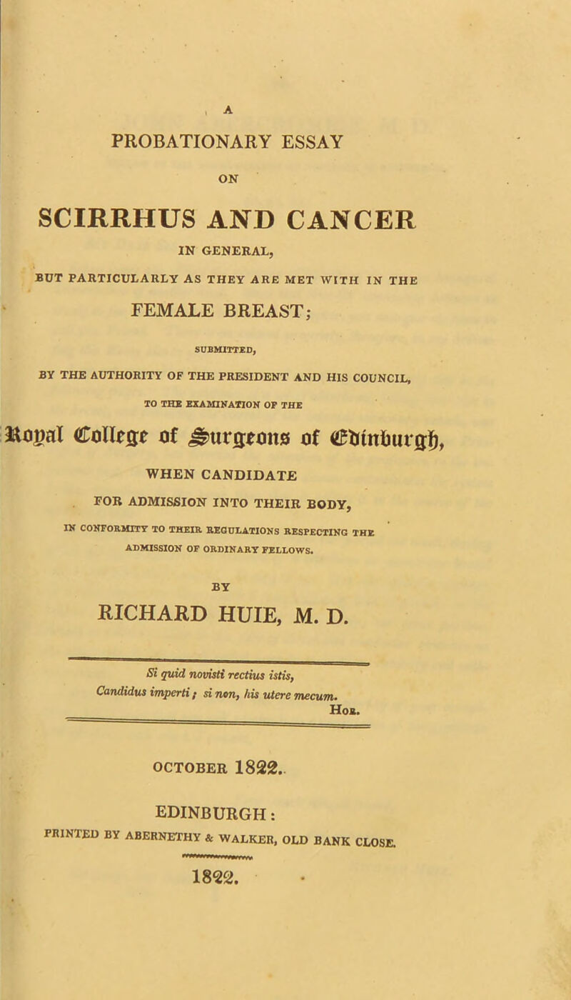 , A PROBATIONARY ESSAY ON SCIRRHUS AND CANCER IN GENERAL, BUT PARTICULARLY AS THEY ARE MET WITH IN THE FEMALE BREAST; SUBMITTED, BY THE AUTHORITY OF THE PRESIDENT AND HIS COUNCIL, 10 THlt EXAMINATION Or THE Rogal Collejje of of WHEN CANDIDATE FOB ADMISSION INTO THEIR BODY, IN CONFORMITY TO THEIR REGOLATIONS RESPECTING THE ADMISSION OF ORDINARY FELLOWS. BY RICHARD HUIE, M. D. Si quid novisH rectius istU, Candidus imperti; si non, his utere mecum. Hoa. OCTOBER 1822.. EDINBURGH: PRINTED BY ABERNETHY & WALKER, OLD BANK CLOSE. 1822,