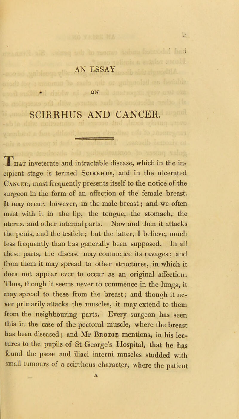 AN ESSAY A ON SCIRRHUS AND CANCER. That inveterate and intractable disease, which in the in- cipient stage is termed Scirrhus, and in the ulcerated Cancer, most frequently presents itself to the notice of the surgeon in the form of an affection of the female breast. It may occur, however, in the male breast; and we often meet with it in the lip, the tongue, the stomach, the uterus, and other internal parts. Now and then it attacks the penis, and the testicle; but the latter, I believe, much less frequently than has generally been supposed. In all these parts, the disease may commence its ravages; and fi’om them it may spread to other structures, in which it does not appear ever to occur as an original affection. Thus, though it seems never to commence in the lungs, it may spread to these from the breast; and though it ne- ver primarily attacks the muscles, it may extend to them from the neighbouring parts. Every surgeon has seen this in the case of the pectoral muscle, where the breast has been diseased; and Mr Brodie mentions, in his lec- tures to the pupils of St George’s Hospital, that he has found the psoae and iliaci interni muscles studded with small tumours of a scirrhous character, where the patient A