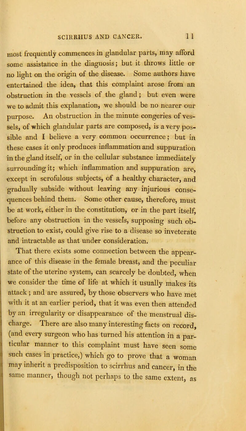 most frequently commences in glandular parts, may afford some assistance in the diagnosis; but it throws little or no litrht on the origin of the disease. Some authors have entertained the idea, that this complaint arose from an obstruction in tlie vessels of the gland; but even were we to admit this explanation, we should be no nearer our purpose. An obstruction in the minute congeries of ves- sels, of which glandular parts are composed, is a very pos- sible and I believe a very common occurrence; but in these cases it only produces inflammation and suppuration in the gland itself, or in the cellular substance immediately surrounding it; which inflammation and suppuration are, except in scrofulous subjects, of a healthy character, and gradually subside without leaving any injurious conse- quences behind them. Some other cause, therefore, must be at work, either in the constitution, or in the part itself, before any obstruction in the vessels, supposing such ob- struction to exist, could give rise to a disease so inveterate and intractable as that under consideration, j That there exists some connection between the appear- i ance of this disease in the female breast, and the peculiar I state of the uterine system, can scarcely be doubted, when I we consider the time of life at which it usually makes its I attack; and are assured, by those observers who have met with it at an earlier period, that it was even then attended by an irregularity or disappearance of the menstrual dis- charge. There are also many interesting facts on record, (and every surgeon who has turned his attention in a par- ticular manner to this complaint must have seen some such cases in practice,) which go to prove that a woman may inherit a predisposition to scirrhus and cancer, in the same manner, though not perhaps to the same extent, as