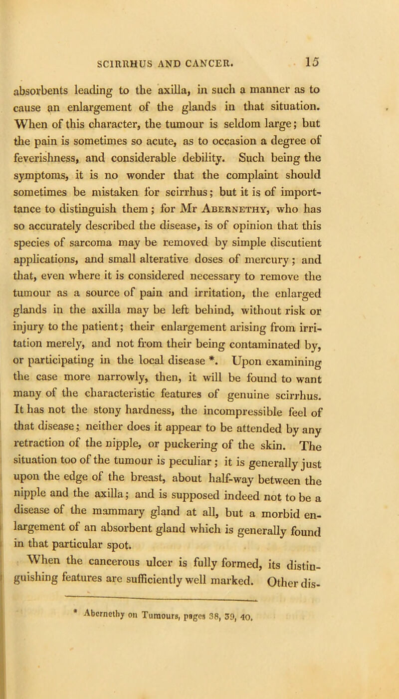 absorbents leading to the axilla, in such a manner as to cause an enlargement of the glands in that situation. When of this character, the tumour is seldom large; but the pain is sometimes so acute, as to occasion a degree of feverishness, and considerable debility. Such being the symptoms, it is no wonder that the complaint should sometimes be mistaken for scirrhus; but it is of import- tance to distinguish them; for Mr Abernethy, who has so accurately described the disease, is of opinion that this species of sarcoma may be removed by simple discutient applications, and small alterative doses of mercury; and that, even where it is considered necessary to remove the tumour as a source of pain and irritation, the enlarged glands in the axilla may be left behind, without risk or injury to the patient; their enlargement arising from irri- tation merely, and not from their being contaminated by, or participating in the local disease *. Upon examining the case more narrowly, then, it will be found to want many of the characteristic features of genuine scirrhus. It has not tlie stony hardness, the incompressible feel of that disease; neither does it appear to be attended by any retraction of the nipple, or puckering of the skin. The situation too of the tumour is peculiar ; it is generally just upon the edge of the breast, about half-way between the nipple and the axilla; and is supposed indeed not to be a ; disease of the mammary gland at all, but a morbid en- I largement of an absorbent gland which is generally found I in that particular spot. : When the cancerous ulcer is fully formed, its distin- I guishing features are sufficiently well marked. Other dis- Abcrncthy on Turaouro, pages 38, 39, 4o,
