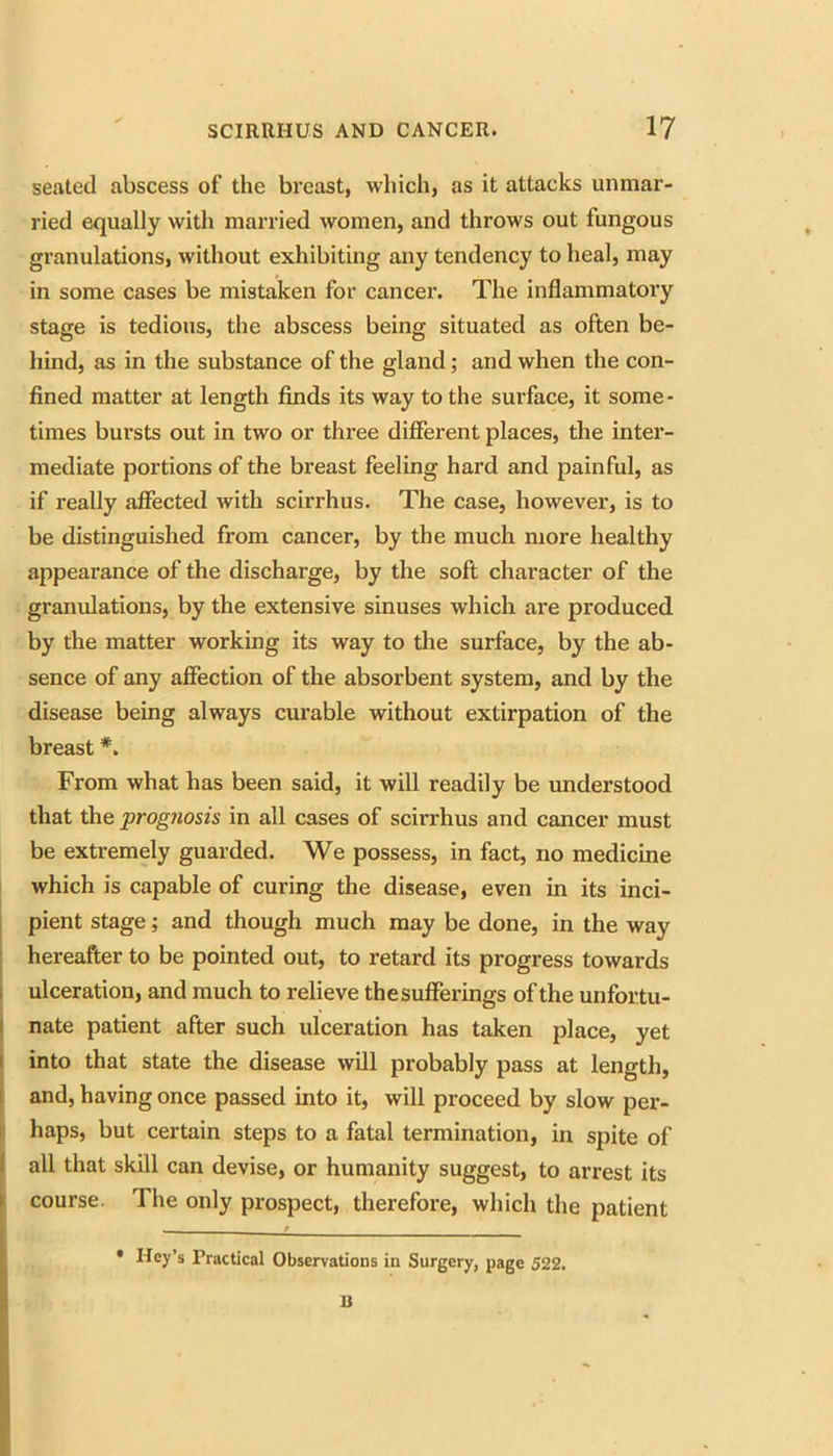 seated abscess of the breast, which, as it attacks unmar- ried equally with married women, and throws out fungous granulations, without exhibiting any tendency to heal, may in some cases be mistaken for cancer. The inflammatory stage is tedious, the abscess being situated as often be- hind, as in the substance of the gland; and when the con- fined matter at length finds its way to the surface, it some- times bursts out in two or three different places, the intei- mediate portions of the breast feeling hard and painful, as if really affected with scirrhus. The case, however, is to be distinguished from cancer, by the much more healthy appearance of the discharge, by the soft character of the granulations, by the extensive sinuses which are produced by the matter working its way to the surface, by the ab- sence of any affection of the absorbent system, and by the disease being always curable without extirpation of the breast *. From what has been said, it will readily be understood that the prognosis in all cases of scirrhus and cancer must be extremely guarded. We possess, in fact, no medicine 1 which is capable of curing the disease, even in its inci- I pient stage; and though much may be done, in the way hereafter to be pointed out, to retard its progress towards 1 ulceration, and much to relieve thesufferings of the unfortu- I nate patient after such ulceration has taken place, yet I into that state the disease will probably pass at length, I. and, having once passed into it, will proceed by slow per- 1 haps, but certain steps to a fatal termination, in spite of all that skill can devise, or humanity suggest, to arrest its course. The only prospect, therefore, which the patient • Key’s Practical Observations in Surgery, page 522. n