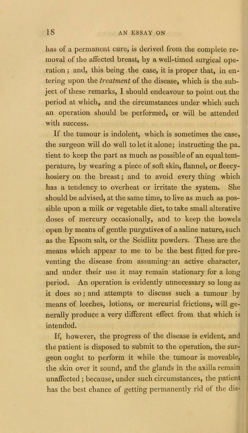 has of a permanent cure, is derived from the complete re- moval of the affected breast, by a well-timed surgical ope- ration ; and, this being the case, it is proper that, in en- tering upon the treatment of the disease, which is the sub- ject of these remarks, I should endeavour to point out the period at which, and the circumstances under which such an operation should be performed, or will be attended with success. If the tumour is indolent, which is sometimes the case, the surgeon will do well to let it alone; instructing the pa. tient to keep the part as much as possible of an equal tem- perature, by wearing a piece of soft skin, flannel, or fleecy- hosiery on the breast; and to avoid every thing which has a tendency to overheat or irritate the system. She should be advised, at the same time, to live as much as pos- sible upon a milk or vegetable diet, to take small alterative doses of mercury occasionally, and to keep the bowels open by means of gentle purgatives of a saline nature, such as the Epsom salt, or the Seidlitz powders. These are the means which appear to me to be the best fitted for pre- venting the disease from assuming'an active character, and under their use it may remain stationary for a long period. An operation is evidently unnecessary so long as it does so; and attempts to discuss such a tumoiu* by means of leeches, lotions, or mercurial frictions, will ge- nerally produce a very different effect from that which is intended. If, however, the progress of the disease is evident, and the patient is disposed to submit to the operation, tlie sur- geon ought to perform it while the tumour is moveable, the skin over it sound, and the glands in the axilla remain unaffected; because, under such circumstances, the patient has the best chance of getting permanently rid of the dis-