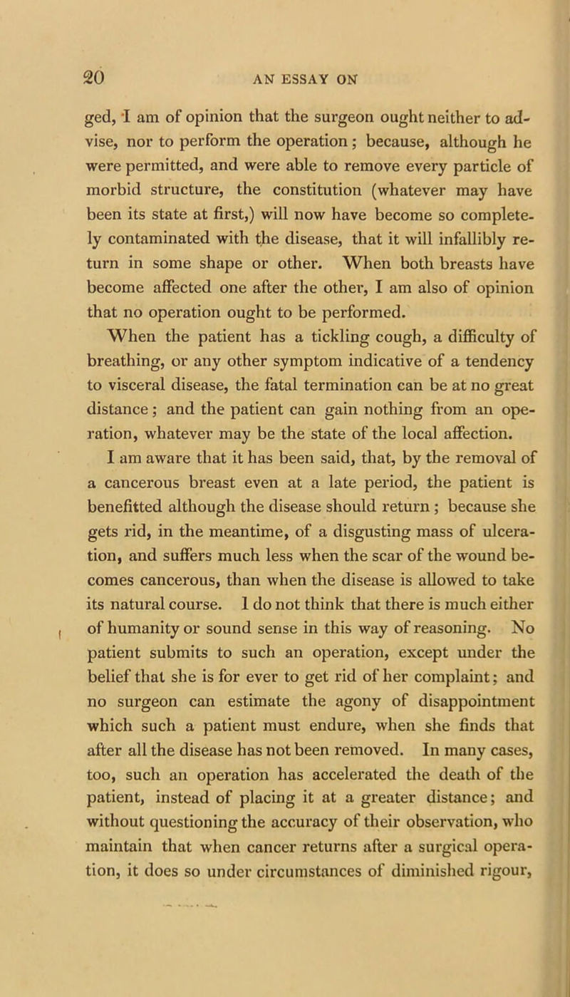 ged, 'I am of opinion that the surgeon ought neither to ad- vise, nor to perform the operation; because, although he were permitted, and were able to remove every particle of morbid structure, the constitution (whatever may have been its state at first,) will now have become so complete- ly contaminated with the disease, that it will infallibly re- turn in some shape or other. When both breasts have become affected one after the other, I am also of opinion that no operation ought to be performed. When the patient has a tickling cough, a difficulty of breathing, or any other symptom indicative of a tendency to visceral disease, the fatal termination can be at no great distance; and the patient can gain nothing from an ope- ration, whatever may be the state of the local affection. I am aware that it has been said, that, by the removal of a cancerous breast even at a late period, the patient is benefitted although the disease should return; because she gets rid, in the meantime, of a disgusting mass of ulcera- tion, and suffers much less when the scar of the wound be- comes cancerous, than when the disease is allowed to take its natural course. 1 do not think that there is much either of humanity or sound sense in this way of reasoning. No patient submits to such an operation, except under the belief that she is for ever to get rid of her complaint; and no surgeon can estimate the agony of disappointment which such a patient must endure, when she finds that after all the disease has not been removed. In many cases, too, such an operation has accelerated the death of the patient, instead of placing it at a greater distance; and without questioning the accuracy of their observation, who maintain that when cancer returns after a surgical opera- tion, it does so under circumstances of diminished rigour,