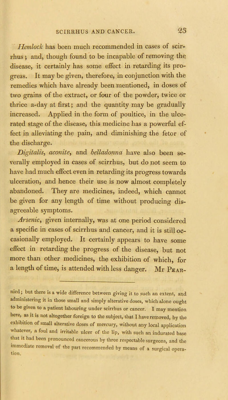 Hemlock has been much recommended in cases of scir- rhus; and, though found to be incapable of removing the disease, it certainly has some effect in retarding its pro- gress. It may be given, therefore, in conjunction with the remedies which have already been mentioned, in doses of two grains of the extract, or four of the powdei’, twice or thrice a-day at first; and the quantity may be gradually increased. Applied in the form of poultice, in the ulce- rated stage of the disease, this medicine has a powerful ef- fect in alleviating the pain, and diminishing the fetor of the discharge. Digitalis, aconite, and belladonna have also been se- verally employed in cases of scirrhus, but do not seem to have had much effect even in retarding its progress towards ulceration, and hence their use is now almost completely abandoned. They are medicines, indeed, which cannot be given for any length of time without producing dis- agreeable symptoms. Arsenic, given internally, was at one period considered a specific in cases of scirrhus and cancer, and it is still oc- casionally employed. It certainly appears to have some effect in retarding the progress of the disease, but not more than other medicines, the exhibition of which, for a length of time, is attended with less danger. Mr Pear- nied; but there is a wide difference between giving it to such an extent, and administering it in those small and simply alterative doses, which alone ought to be given to a patient labouring under scirrhus or cancer. I may mention here, as it is not altogether foreign to the subject, that I have removed, by the exhibition of small alterative doses of mercury, without any local application whatever, a foul and irritable ulcer of the lip, with such an indurated base Uiat It had been pronounced cancerous by three respectable surgeons, and the immediate removal of the part recommended by means of a surgical opera-