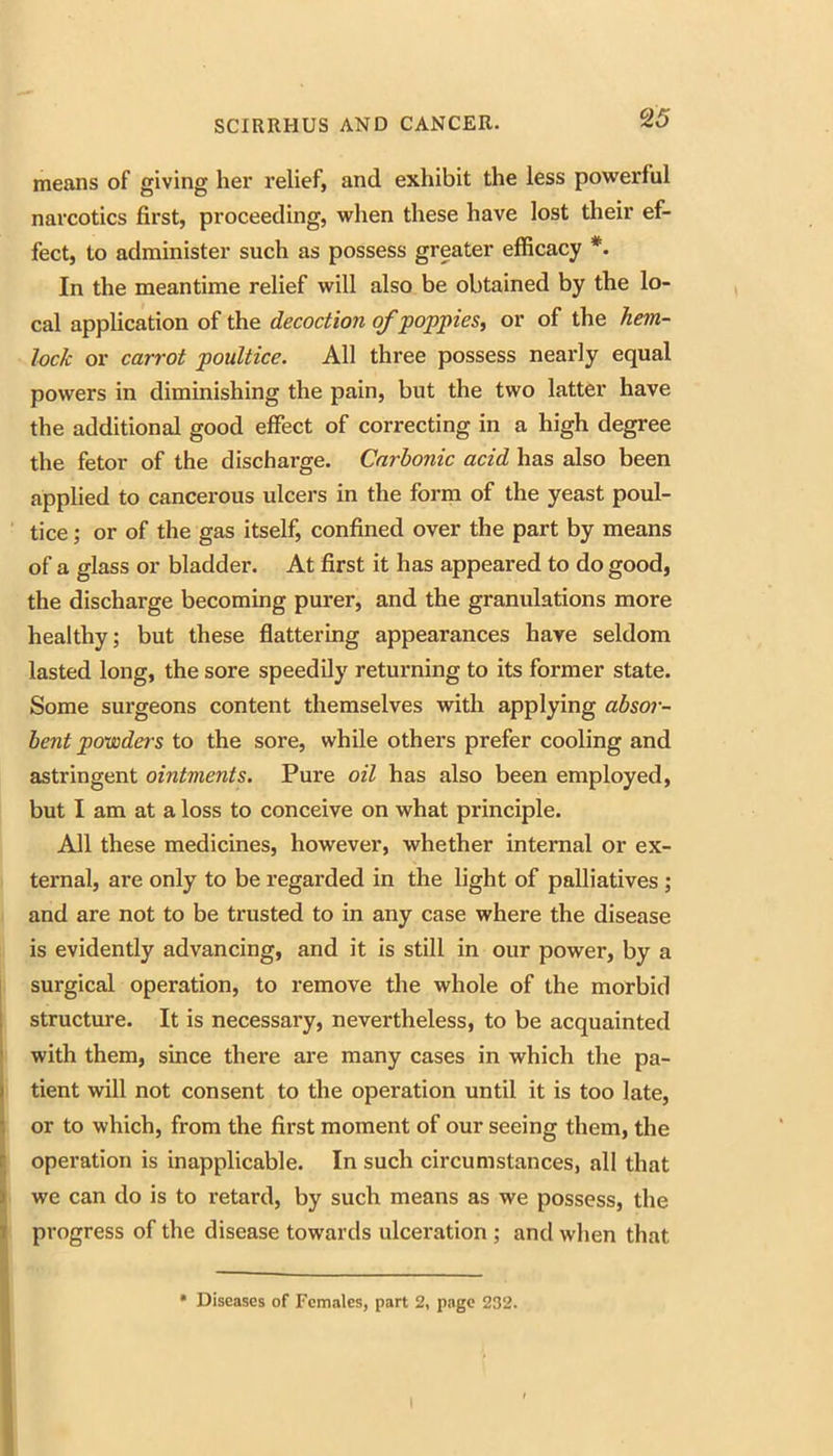 means of giving her relief, and exhibit the less powerful narcotics first, proceeding, when these have lost their ef- fect, to administer such as possess greater efficacy *. In the meantime relief will also be obtained by the lo- cal application of the decoction o/poppies^ or of the hem- lock or carrot poultice. All three possess nearly equal powers in diminishing the pain, but the two latter have the additional good effect of correcting in a high degree the fetor of the discharge. Carbonic acid has also been applied to cancerous ulcers in the form of the yeast poul- tice ; or of the gas itself, confined over the part by means of a glass or bladder. At first it has appeared to do good, the discharge becoming purer, and the granulations more healthy; but these fiattering appearances have seldom lasted long, the sore speedily returning to its former state. Some surgeons content themselves with applying absor- bent powders to the sore, while others prefer cooling and astringent ointments. Pure oil has also been employed, but I am at a loss to conceive on what principle. All these medicines, however, whether internal or ex- ternal, are only to be regarded in the light of palliatives ; and are not to be trusted to in any case where the disease is evidently advancing, and it is still in our power, by a surgical operation, to remove the whole of the morbid I structure. It is necessary, nevertheless, to be acquainted ! with them, since there are many cases in which the pa- j tient will not consent to the operation until it is too late, i or to which, from the first moment of our seeing them, the II operation is inapplicable. In such circumstances, all that I we can do is to retard, by such means as we possess, the J progress of the disease towards ulceration ; and when that * Diseases of Femiilcs, part 2, page 232.