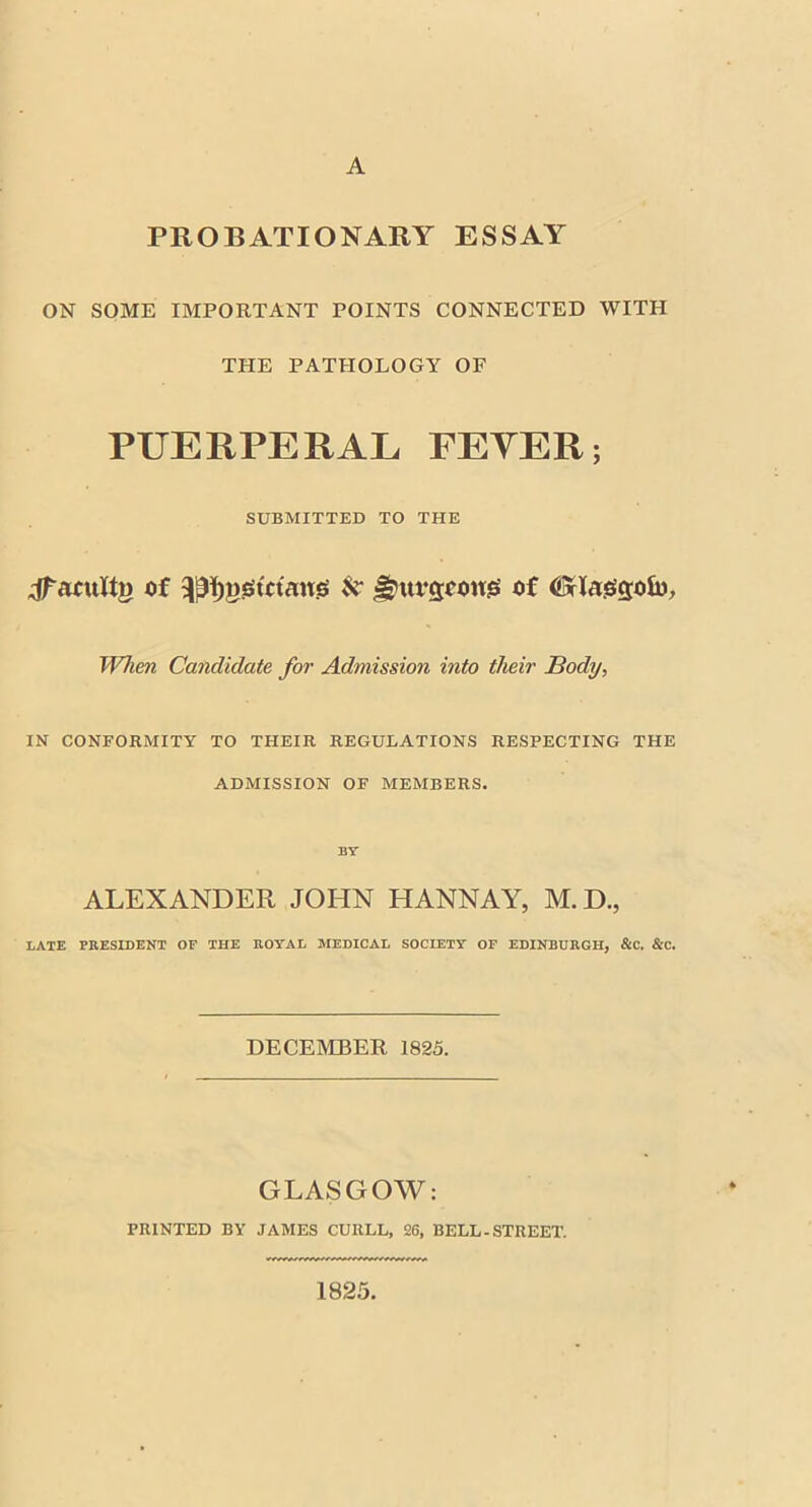 A PROBATIONARY ESSAY ON SOME IMPORTANT POINTS CONNECTED WITH THE PATHOLOGY OF PUERPERAL FEYER; SUBMITTED TO THE jfaouttj) of ^ggtttaug N ^ufcjoowis of (Sflaesgofo, When Candidate for Admission into their Body, IN CONFORMITY TO THEIR REGULATIONS RESPECTING THE ADMISSION OF MEMBERS. BY- ALEXANDER JOHN HANNAY, M.D., BATE PRESIDENT OF THE ROYAL MEDICAL SOCIETY OF EDINBURGH, &C. &C. DECEMBER 1825. GLASGOW: PRINTED BY JAMES CURLL, 26, BELL-STREET. 1825.