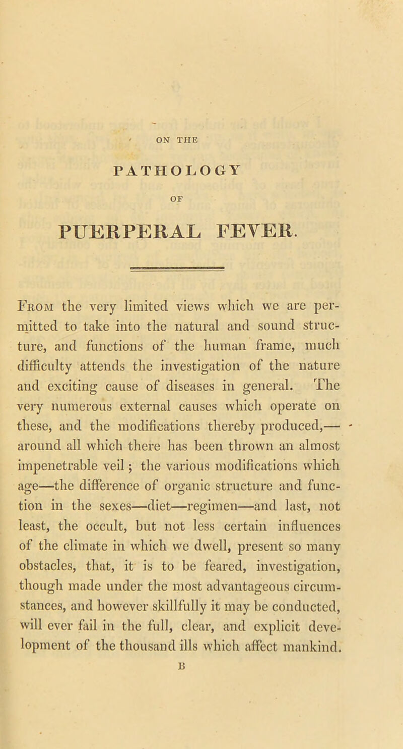 ON THE PATHOLOGY OF PUERPERAL PETER. From the very limited views which we are per- mitted to take into the natural and sound struc- ture, and functions of the human frame, much difficulty attends the investigation of the nature and exciting cause of diseases in general. The very numerous external causes which operate on these, and the modifications thereby produced,— - around all which there has been thrown an almost impenetrable veil; the various modifications which age—the difference of organic structure and func- tion in the sexes—diet—regimen—and last, not least, the occult, but not less certain influences of the climate in which we dwell, present so many obstacles, that, it is to be feared, investigation, though made under the most advantageous circum- stances, and however skillfully it may be conducted, will ever fail in the full, clear, and explicit deve- lopment of the thousand ills which affect mankind. B