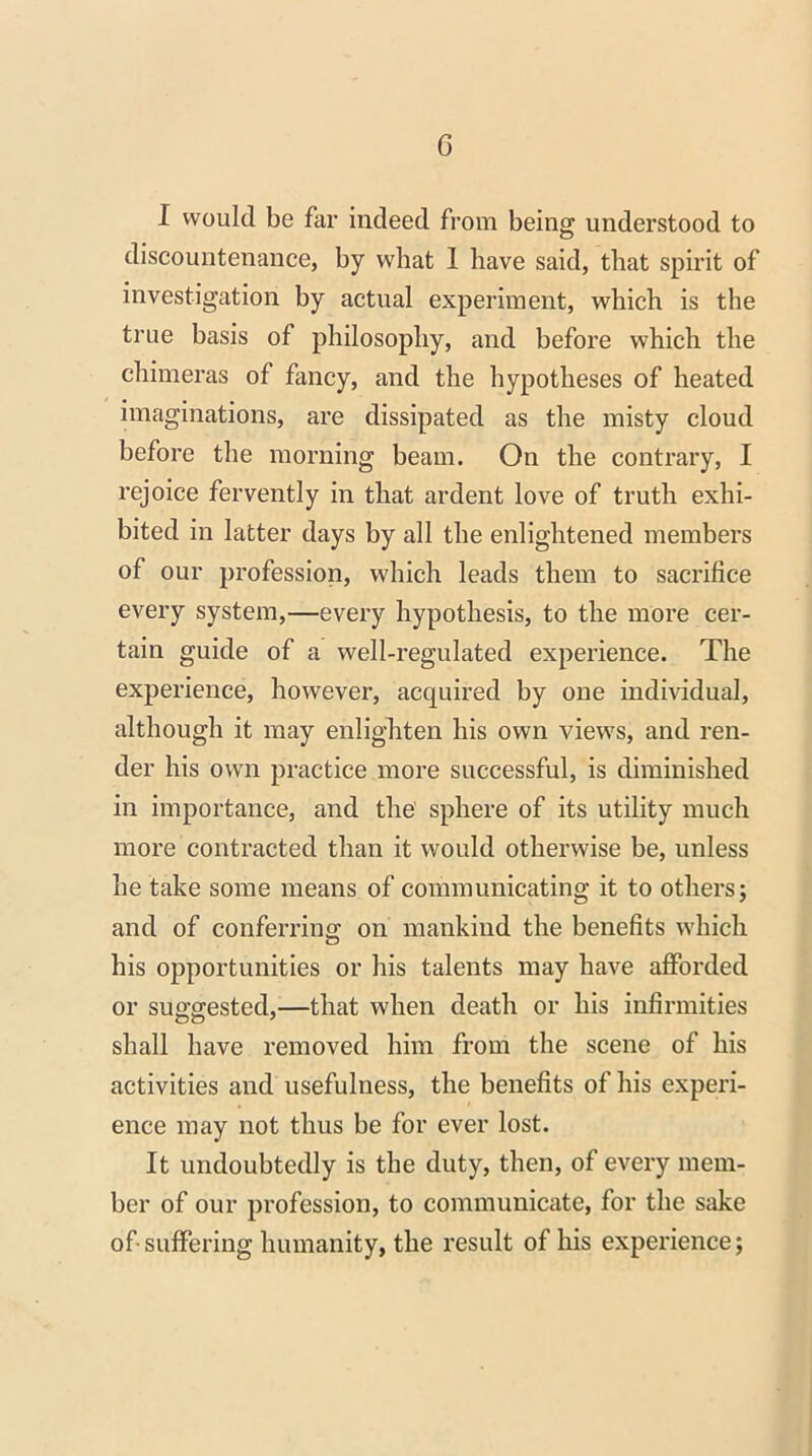 I would be far indeed from being understood to discountenance, by what 1 have said, that spirit of investigation by actual experiment, which is the true basis of philosophy, and before which the chimeras of fancy, and the hypotheses of heated imaginations, are dissipated as the misty cloud before the morning beam. On the contrary, I rejoice fervently in that ardent love of truth exhi- bited in latter days by all the enlightened members of our profession, which leads them to sacrifice every system,—every hypothesis, to the more cer- tain guide of a well-regulated experience. The experience, however, acquired by one individual, although it may enlighten his own views, and ren- der his own practice more successful, is diminished in importance, and the sphere of its utility much more contracted than it would otherwise be, unless he take some means of communicating it to others; and of conferring: on mankind the benefits which his opportunities or his talents may have afforded or suggested,—that when death or his infirmities shall have removed him from the scene of his activities and usefulness, the benefits of his experi- ence may not thus be for ever lost. It undoubtedly is the duty, then, of every mem- ber of our profession, to communicate, for the sake of-suffering humanity, the result of his experience;