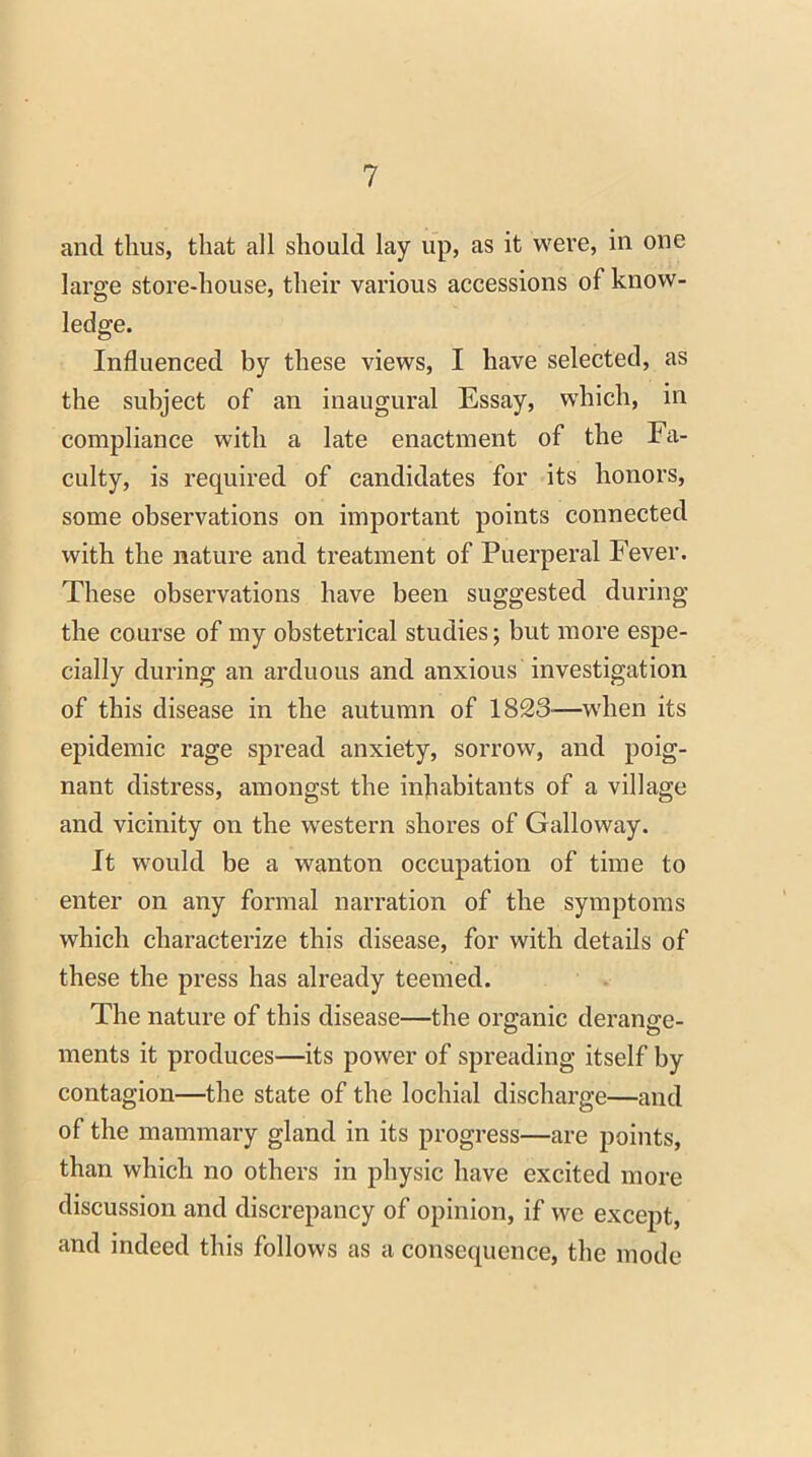 and thus, that all should lay up, as it were, in one large store-house, their various accessions of know- ledge. Influenced by these views, I have selected, as the subject of an inaugural Essay, which, in compliance with a late enactment of the Fa- culty, is required of candidates for its honors, some observations on important points connected with the nature and treatment of Puerperal Fever. These observations have been suggested during the course of my obstetrical studies; but more espe- cially during an arduous and anxious investigation of this disease in the autumn of 1823-—when its epidemic rage spread anxiety, sorrow, and poig- nant distress, amongst the inhabitants of a village and vicinity on the western shores of Galloway. It would be a wanton occupation of time to enter on any formal narration of the symptoms which characterize this disease, for with details of these the press has already teemed. The nature of this disease—the organic derange- ments it produces—its power of spreading itself by contagion—the state of the lochial discharge—and of the mammary gland in its progress—are points, than which no others in physic have excited more discussion and discrepancy of opinion, if we except, and indeed this follows as a consequence, the mode