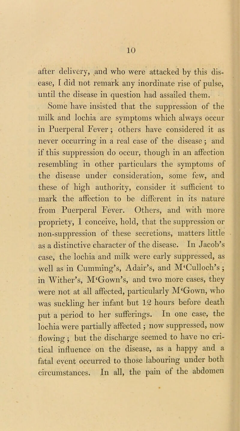 after delivery, and who were attacked by this dis- ease, [ did not remark any inordinate rise of pulse, until the disease in question had assailed them. Some have insisted that the suppression of the milk and lochia are symptoms which always occur in Puerperal Fever; others have considered it as never occurring in a real case of the disease ; and if this suppression do occur, though in an affection resembling in other particulars the symptoms of the disease under consideration, some few, and these of high authority, consider it sufficient to mark the affection to be different in its nature from Puerperal Fever. Others, and with more propriety, 1 conceive, hold, that the suppression or non-suppression of these secretions, matters little as a distinctive character of the disease. In Jacob’s case, the lochia and milk were early suppressed, as well as in Cumming’s, Adair’s, and M‘Culloch’s ; in Wither’s, M'Gown’s, and two more cases, they were not at all affected, particularly M‘Gown, who was suckling; her infant but 12 hours before death put a period to her sufferings. In one case, the lochia were partially affected ; now suppressed, now flowing; but the discharge seemed to have no cri- tical influence on the disease, as a happy and a fatal event occurred to those labouring under both circumstances. In all, the pain of the abdomen