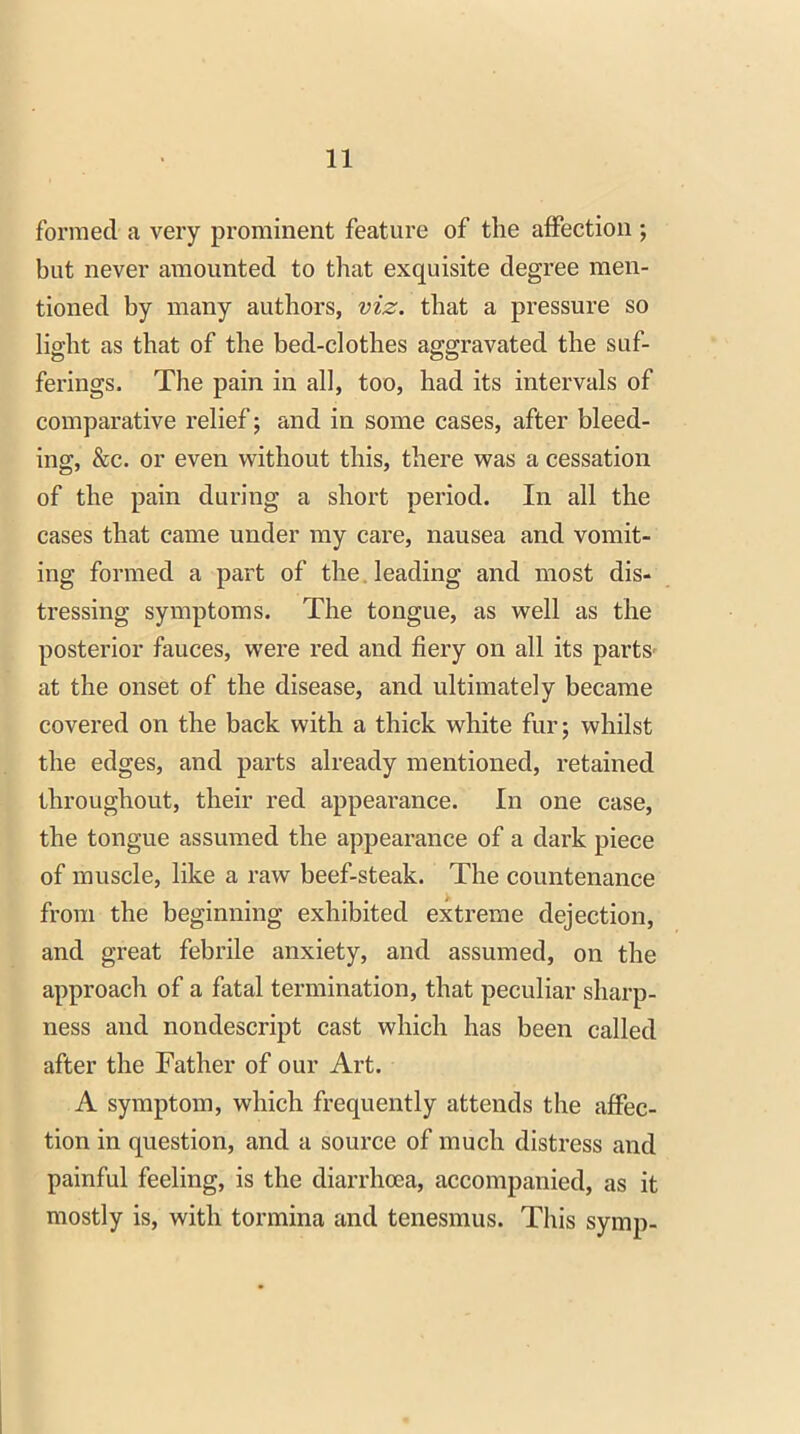 formed a very prominent feature of the affection; but never amounted to that exquisite degree men- tioned by many authors, viz. that a pressure so light as that of the bed-clothes aggravated the suf- ferings. The pain in all, too, had its intervals of comparative relief; and in some cases, after bleed- ing, &c. or even without this, there was a cessation of the pain during a short period. In all the cases that came under my care, nausea and vomit- ing formed a part of the leading and most dis- tressing symptoms. The tongue, as well as the posterior fauces, were red and fiery on all its parts* at the onset of the disease, and ultimately became covered on the back with a thick white fur; whilst the edges, and parts already mentioned, retained throughout, their red appearance. In one case, the tongue assumed the appearance of a dark piece of muscle, like a raw beef-steak. The countenance from the beginning exhibited extreme dejection, and great febrile anxiety, and assumed, on the approach of a fatal termination, that peculiar sharp- ness and nondescript cast which has been called after the Father of our Art. A symptom, which frequently attends the affec- tion in question, and a source of much distress and painful feeling, is the diarrhoea, accompanied, as it mostly is, with tormina and tenesmus. This symp-