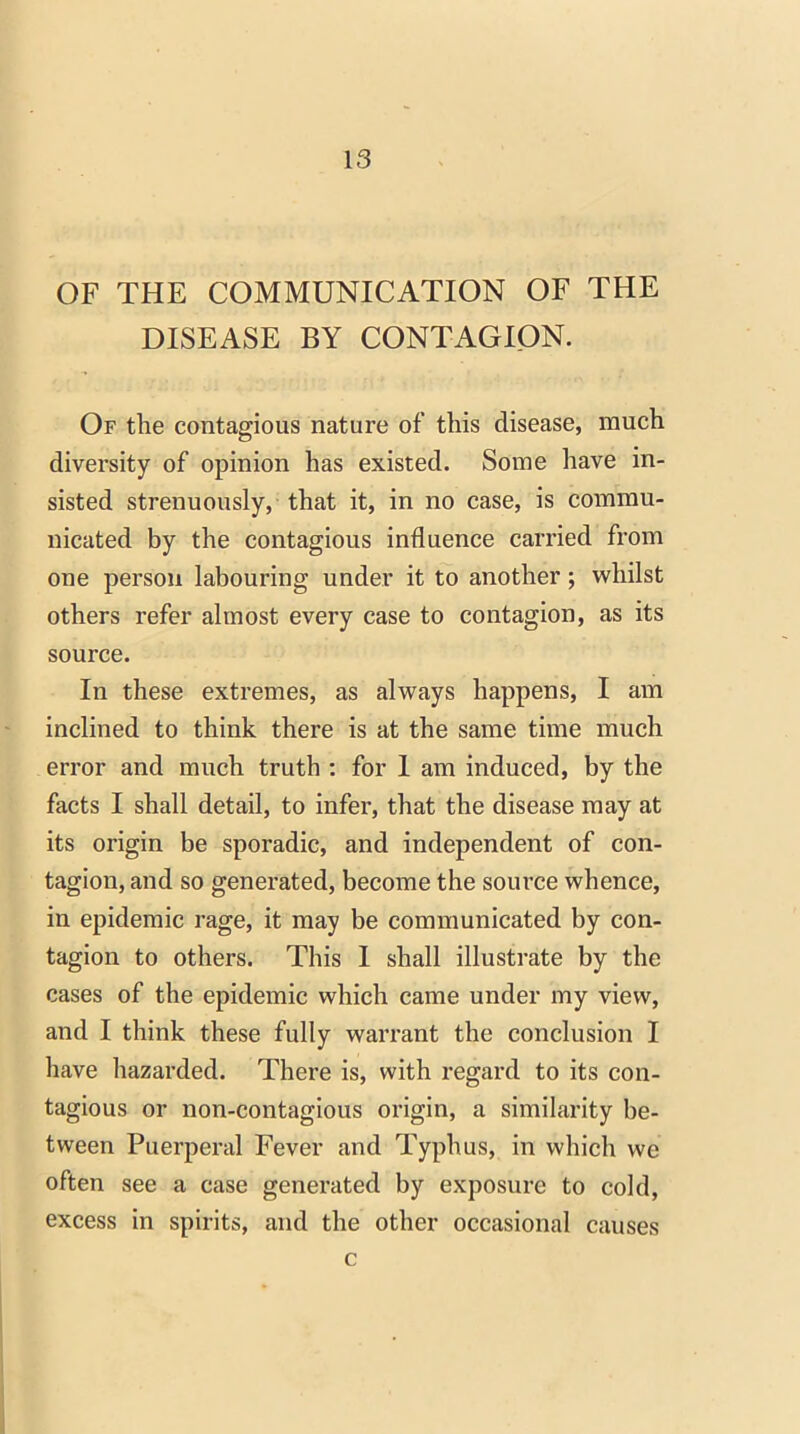 OF THE COMMUNICATION OF THE DISEASE BY CONTAGION. Of the contagious nature of this disease, much diversity of opinion has existed. Some have in- sisted strenuously, that it, in no case, is commu- nicated by the contagious influence carried from one person labouring under it to another; whilst others refer almost every case to contagion, as its source. In these extremes, as always happens, I am inclined to think there is at the same time much error and much truth : for 1 am induced, by the facts I shall detail, to infer, that the disease may at its origin be sporadic, and independent of con- tagion, and so generated, become the source whence, in epidemic rage, it may be communicated by con- tagion to others. This I shall illustrate by the cases of the epidemic which came under my view, and I think these fully warrant the conclusion I have hazarded. There is, with regard to its con- tagious or non-contagious origin, a similarity be- tween Puerperal Fever and Typhus, in which we often see a case generated by exposure to cold, excess in spirits, and the other occasional causes c