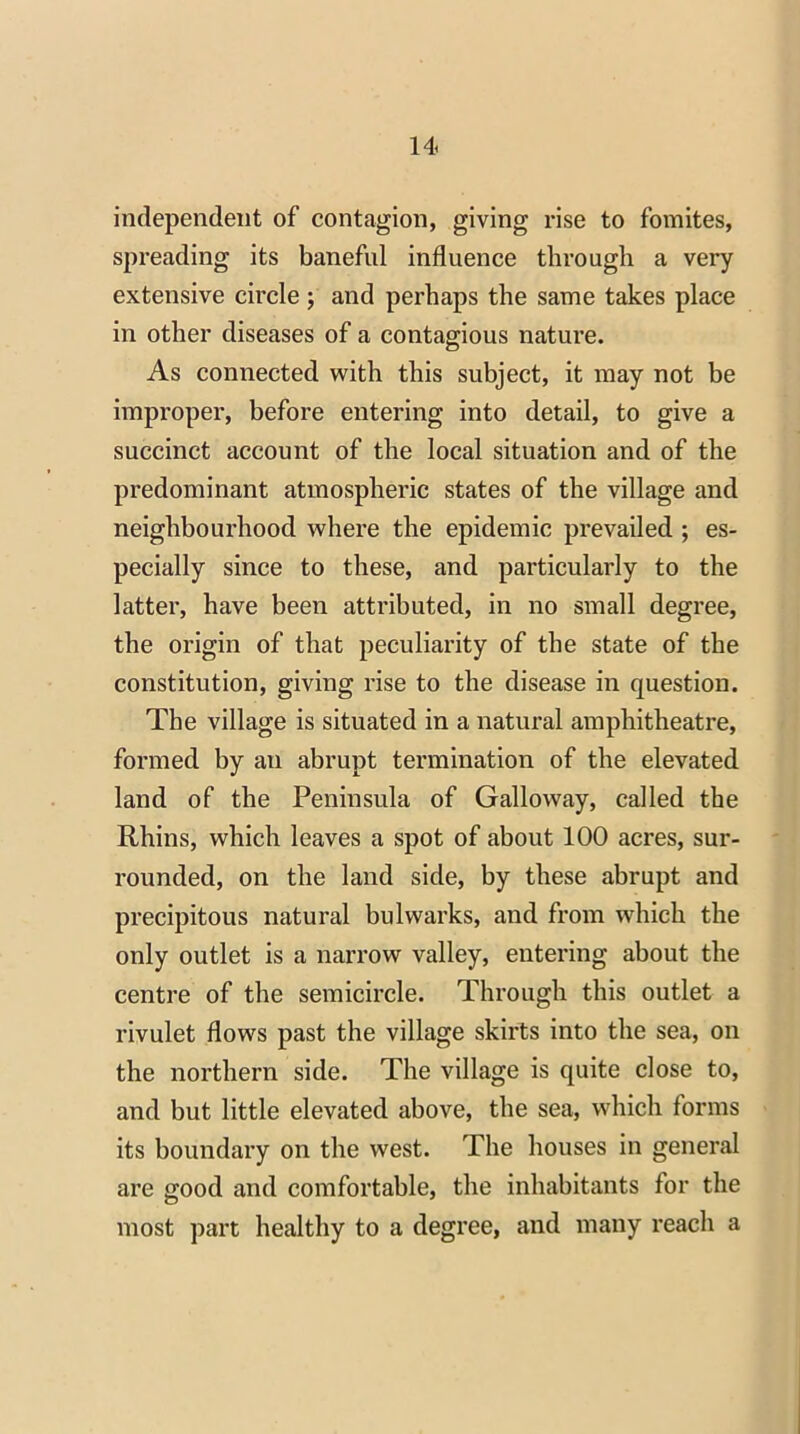 independent of contagion, giving rise to fomites, spreading its banefnl influence through a very extensive circle ; and perhaps the same takes place in other diseases of a contagious nature. As connected with this subject, it may not be improper, before entering into detail, to give a succinct account of the local situation and of the predominant atmospheric states of the village and neighbourhood where the epidemic prevailed ; es- pecially since to these, and particularly to the latter, have been attributed, in no small degree, the origin of that peculiarity of the state of the constitution, giving rise to the disease in question. The village is situated in a natural amphitheatre, formed by an abrupt termination of the elevated land of the Peninsula of Galloway, called the Rhins, which leaves a spot of about 100 acres, sur- rounded, on the land side, by these abrupt and precipitous natural bulwarks, and from which the only outlet is a narrow valley, entering about the centre of the semicircle. Through this outlet a rivulet flows past the village skirts into the sea, on the northern side. The village is quite close to, and but little elevated above, the sea, which forms its boundary on the west. The houses in general are good and comfortable, the inhabitants tor the most part healthy to a degree, and many reach a