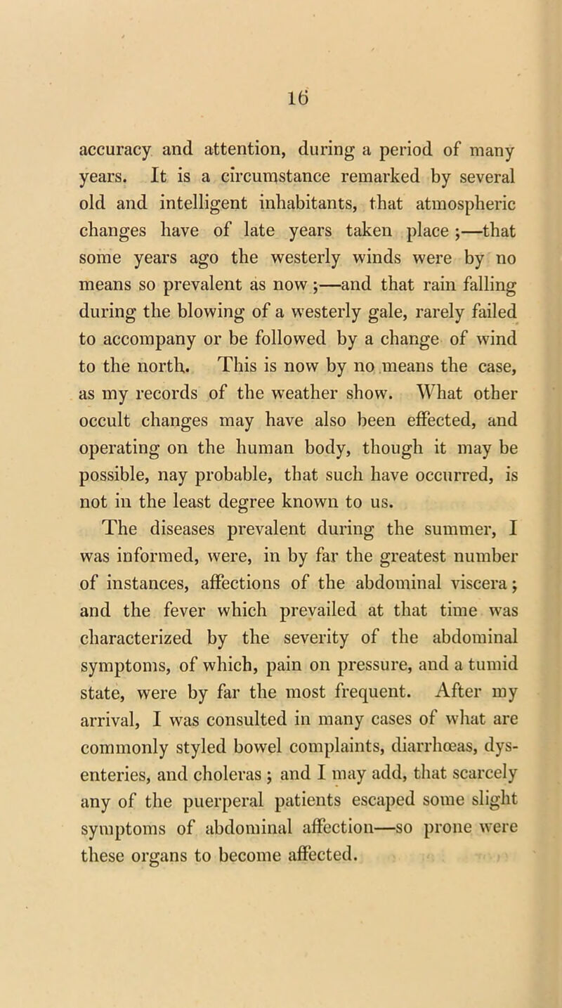 accuracy and attention, during a period of many years. It is a circumstance remarked by several old and intelligent inhabitants, that atmospheric changes have of late years taken place ;—that some years ago the westerly winds were by no means so prevalent as now ;—and that rain falling during the blowing of a westerly gale, rarely failed to accompany or be followed by a change of wind to the north. This is now by no means the case, as my records of the weather show. What other occult changes may have also been effected, and operating on the human body, though it may be possible, nay probable, that such have occurred, is not in the least degree known to us. The diseases prevalent during the summer, I was informed, were, in by far the greatest number of instances, affections of the abdominal viscera; and the fever which prevailed at that time was characterized by the severity of the abdominal symptoms, of which, pain on pressure, and a tumid state, were by far the most frequent. After my arrival, I was consulted in many cases of what are commonly styled bowel complaints, diarrhoeas, dys- enteries, and choleras ; and I may add, that scarcely any of the puerperal patients escaped some slight symptoms of abdominal affection—so prone were these organs to become affected.