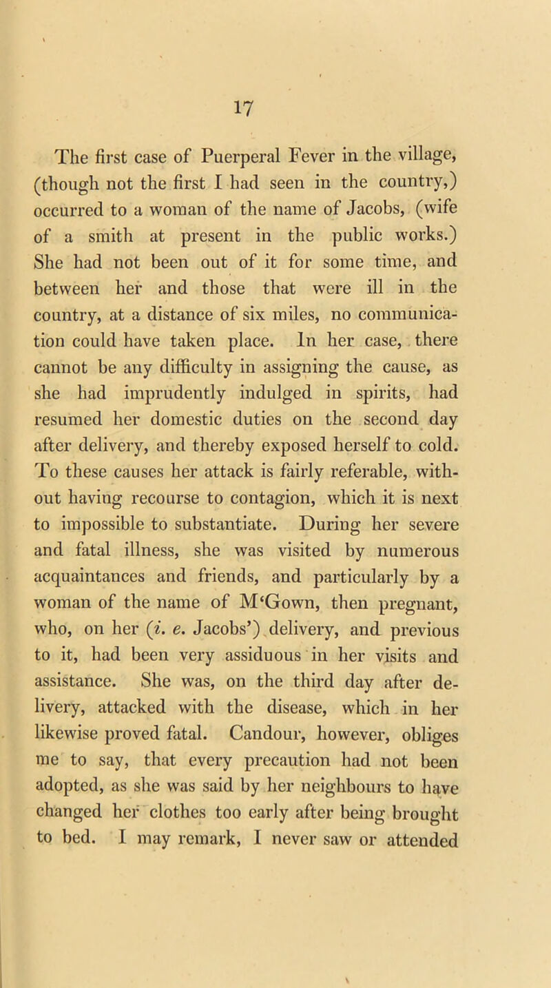 The first case of Puerperal Fever in the village, (though not the first I had seen in the country,) occurred to a woman of the name of Jacobs, (wife of a smith at present in the public works.) She had not been out of it for some time, and between her and those that were ill in the country, at a distance of six miles, no communica- tion could have taken place. In her case, there cannot be any difficulty in assigning the cause, as she had imprudently indulged in spirits, had resumed her domestic duties on the second day after delivery, and thereby exposed herself to cold. To these causes her attack is fairly referable, with- out having recourse to contagion, which it is next to impossible to substantiate. During her severe and fatal illness, she was visited by numerous acquaintances and friends, and particularly by a woman of the name of M‘Gown, then pregnant, who, on her («. e. Jacobs’) delivery, and previous to it, had been very assiduous in her visits and assistance. She was, on the third day after de- livery, attacked with the disease, which in her likewise proved fatal. Candour, however, obliges me to say, that every precaution had not been adopted, as she was said by her neighbours to have changed her clothes too early after being brought to bed. I may remark, I never saw or attended V