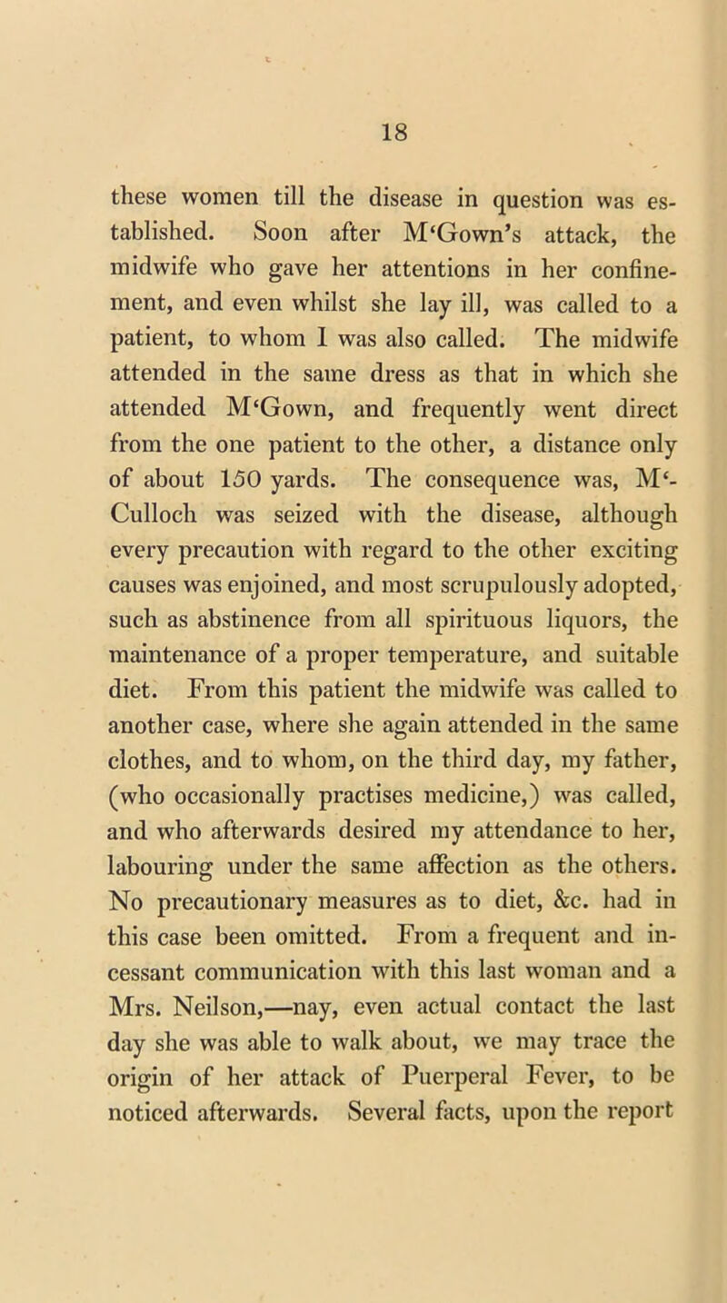 these women till the disease in question was es- tablished. Soon after M'Gown’s attack, the midwife who gave her attentions in her confine- ment, and even whilst she lay ill, was called to a patient, to whom 1 was also called. The midwife attended in the same dress as that in which she attended M‘Gown, and frequently went direct from the one patient to the other, a distance only of about 150 yards. The consequence was, Mc- Culloch was seized with the disease, although every precaution with regard to the other exciting causes was enjoined, and most scrupulously adopted, such as abstinence from all spirituous liquors, the maintenance of a proper temperature, and suitable diet. From this patient the midwife was called to another case, where she again attended in the same clothes, and to whom, on the third day, my father, (who occasionally practises medicine,) was called, and who afterwards desired my attendance to her, labouring: under the same affection as the others. No precautionary measures as to diet, &c. had in this case been omitted. From a frequent and in- cessant communication with this last woman and a Mrs. Neilson,—nay, even actual contact the last day she was able to walk about, we may trace the origin of her attack of Puerperal Fever, to be noticed afterwards. Several facts, upon the report