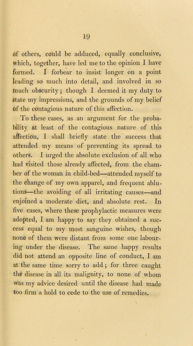 of others, could be adduced, equally conclusive, which, together, have led me to the opinion I have formed. I forbear to insist longer on a point leading so much into detail, and involved in so much obscurity; though I deemed it my duty to state my impressions, and the grounds of my belief of the contagious nature of this affection. To these cases, as an argument for the proba- bility at least of the contagious nature of this affection, I shall briefly state the success that attended my means of preventing its spread to others. I urged the absolute exclusion of all who had visited those already affected, from the cham- ber of the woman in child-bed—attended myself to the change of my own apparel, and frequent ablu- tions—the avoiding of all irritating causes—and enjoined a moderate diet, and absolute rest. In five cases, where these prophylactic measures were adopted, I am happy to say they obtained a suc- cess equal to my most sanguine wishes, though none of them were distant from some one labour- ing under the disease. The same happy results did not attend an opposite line of conduct, I am at the same time sorry to add; for three caught the disease in all its malignity, to none of whom was my advice desired until the disease had made too firm a hold to cede to the use of remedies.